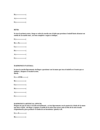 D-|------------------|

A-|------------------|

E-|------------------|



BEND:

Se toca la primera nota y luego se estira la cuerda con el dedo que presiona el mástil hasta alcanzar un
sonido de un medio tono , un tono completo o segun se indique.

E-|------------------|

B-|----5)------------|

G-|------------------|

D-|------------------|

A-|------------------|

E-|------------------|



HARMONICO NATURAL:

Se toca la cuerda ligeramente sin llegar a presionar con la mano que toca el mástil en el trasto que se
indique y despues es tocada la nota.
Harm.

E-|----12NH----------|

B-|------------------|

G-|------------------|

D-|------------------|

A-|------------------|

E-|------------------|



HARMONICO ARTIFICIAL (PINCH):
Despues de que la nota es tocada normalmente , se toca ligeramente con la punta de el dedo de la mano
que hace el pick , sin llegar a apagar el sonido de la nota (una octava más arriba de la nota tocada
originalmente) para producir el sonido de un harmónico. (pinch) A.H.

E-|----9-------------|

B-|------------------|
 