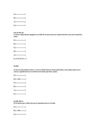 G-|------------------|

D-|------------------|

A-|------------------|

E-|------------------|



PALM MUTE:
La nota es ligeramente apagada con el filo de la mano que hace el pick mientras esta esta tocando las
notas.

E-|------------------|

B-|------------------|

G-|------------------|

D-|------------------|

A-|------------------|

E-|--0--0--0--0------|



SLIDE:

Se toca la nota primera nota y se corre el dedo hasta un trasto másarriba o más abajo segun sea el
caso.La segunda nota no es tocada con la mano que hace el pick.

E-|------------------|

B-|----5/8-----------|

G-|------------------|

D-|------------------|

A-|------------------|

E-|------------------|



SLIDE PICK:
Es lo mismo que el slide solo que la segunda nota si es tocada.

E-|------------------|

B-|----5/8-----------|

G-|------------------|
 