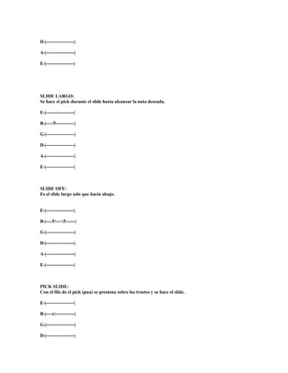 D-|------------------|

A-|------------------|

E-|------------------|




SLIDE LARGO:
Se hace el pick durante el slide hasta alcanzar la nota deseada.

E-|------------------|

B-|----/5------------|

G-|------------------|

D-|------------------|

A-|------------------|

E-|------------------|



SLIDE OFF:
Es el slide largo solo que hacia abajo.


E-|------------------|

B-|----5/----5------|

G-|------------------|

D-|------------------|

A-|------------------|

E-|------------------|



PICK SLIDE:
Con el filo de el pick (pua) se presiona sobre los trastos y se hace el slide.

E-|------------------|

B-|----x------------|

G-|------------------|

D-|------------------|
 