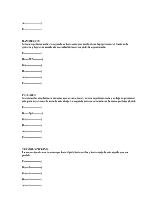A-|------------------|

E-|------------------|



HAMMER-ON:
Se toca la primera nota y la segunda se hace sonar por medio de un tap (presionar el trasto de la
guitarra y lograr un sonido sin necesidad de hacer un pick) la segunda nota.

E-|------------------|

B-|----5h7-----------|

G-|------------------|

D-|------------------|

A-|------------------|

E-|------------------|



PULL-OFF:
Se colocan los dos dedos en las notas que se van a tocar , se toca la primera nota y se deja de presionar
esta para dejar sonar la nota de más abajo. La segunda nota no es tocada con la mano que hace el pick.

E-|------------------|

B-|----7p5-----------|

G-|------------------|

D-|------------------|

A-|------------------|

E-|------------------|



TREMOLO PICKING:
La nota es tocada con la mano que hace el pick hacia arriba y hacia abajo lo más rápido que sea
posible.

E-|------------------|

B-|----5-------------|

G-|----/-------------|

D-|----/-------------|

A-|----/-------------|
 