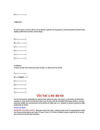 E-|------------------|



VIBRATO:



Se toca la nota y se hace vibrar con el vibrato o palanca de la guitarra, o bien haciendo un bend lo más
rápido posible hacia arriba y hacia abajo.



E-|------------------|

B-|----5~------------|

G-|------------------|

D-|------------------|

A-|------------------|

E-|------------------|



TAPPING:
Se hace un tap con la mano que hace el pick y se deja sonar la cuerda.


E-|------------------|

B-|----t12p8p5-------|

G-|------------------|

D-|------------------|

A-|------------------|

E-|------------------|

                                TÉCNICA DE BEND
Una de las técnicas empleadas por guitarristas solistas de pop, rock, heavy, es la técnica de Bend que
consiste en tirar de las cuerdas para hacer que la nota suba de tonalidad. Del mismo modo y con una
intención similar nos encontramos con la técnica de Slide que va a consistir en imitar la guitarra Slide
deslizando los dedos.
Técnica de Bend.
BEND DE UNA SOLA NOTA.- Hacemos sonar una nota y mientras aún suena se empuja hacía arriba
con firmeza hasta lograr que suba 1/2 tono, 1 tono, 1+1/2 tono, el límite lo pone el grosor de la cuerda
pero estos tres son los más normales.
 