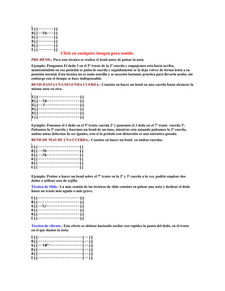 Click en cualquier imagen para sonido
PRE-BEND.- Para esta técnica se realiza el bend antes de pulsar la nota.
Ejemplo: Pongamos El dedo 3 en el 5º traste de la 2ª cuerda y empujemos esta hacía arriba,
manteniéndola en esa posición se pulsa la cuerda y seguidamente se la deja volver de forma lenta a su
posición normal. Esta técnica no es nada sencilla y se necesita bastante práctica para llevarla acabo, sin
embargo con el tiempo se hace indispensable.
BEND HASTA UNA SEGUNDA CUERDA.- Consiste en hacer un bend en una cuerda hasta alcanzar la
misma nota en otra.




Ejemplo: Ponemos el 1 dedo en el 5º traste cuerda 2ª y ponemos el 3 dedo en el 7º traste cuerda 3ª.
Pulsamos la 3ª cuerda y hacemos un bend de un tono, mientras esta sonando pulsamos la 2ª cuerda,
ambas notas deberían de ser iguales, esto si lo probáis con distorsión es una autentica gozada.
BEND DE MAS DE UNA CUERDA.- Consiste en hacer un bend en ambas cuerdas.




Ejemplo: Probar a hacer un bend sobre el 7º traste en la 2ª y 3ª cuerda a la vez, podéis emplear dos
dedos o utilizar uno de cejilla.
Técnica de Slide.- La más común de las técnicas de slide consiste en pulsar una nota y deslizar el dedo
hasta un traste más agudo o más grave.




Técnica de vibrato.- Este efecto se obtiene haciendo oscilar con rapidez la punta del dedo, en el traste
en el que damos la nota.
 