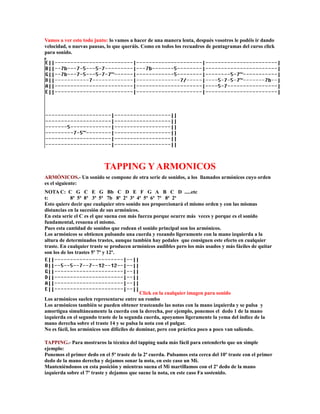 Vamos a ver esto todo junto: lo vamos a hacer de una manera lenta, después vosotros le podéis ir dando
velocidad, o nuevas pausas, lo que queráis. Como en todos los recuadros de pentagramas del curso click
para sonido.




                           TAPPING Y ARMONICOS
ARMÓNICOS.- Un sonido se compone de otra serie de sonidos, a los llamados armónicos cuyo orden
es el siguiente:
NOTA C: C G C E G Bb C D E F G A B C D .....etc
t:           8ª 5ª 8ª 3ª 5ª 7b 8ª 2ª 3ª 4ª 5ª 6ª 7ª 8ª 2ª
Esto quiere decir que cualquier otro sonido nos proporcionará el mismo orden y con las mismas
distancias en la sucesión de sus armónicos.
En esta serie el C es el que suena con más fuerza porque ocurre más veces y porque es el sonido
fundamental, resuena el mismo.
Pues esta cantidad de sonidos que rodean el sonido principal son los armónicos.
Los armónicos se obtienen pulsando una cuerda y rozando ligeramente con la mano izquierda a la
altura de determinados trastes, aunque también hay pedales que consiguen este efecto en cualquier
traste. En cualquier traste se producen armónicos audibles pero los más usados y más fáciles de quitar
son los de los trastes 5º 7º y 12º.




                                             Click en la cualquier imagen para sonido
Los armónicos suelen representarse entre un rombo
Los armónicos también se pueden obtener trasteando las notas con la mano izquierda y se pulsa y
amortigua simultáneamente la cuerda con la derecha, por ejemplo, ponemos el dedo 1 de la mano
izquierda en el segundo traste de la segunda cuerda, apoyamos ligeramente la yema del índice de la
mano derecha sobre el traste 14 y se pulsa la nota con el pulgar.
No es fácil, los armónicos son difíciles de dominar, pero con práctica poco a poco van saliendo.

TAPPING.- Para mostraros la técnica del tapping nada más fácil para entenderlo que un simple
ejemplo:
Ponemos el primer dedo en el 5º traste de la 2ª cuerda. Pulsamos esta cerca del 10º traste con el primer
dedo de la mano derecha y dejamos sonar la nota, en este caso un Mi.
Manteniéndonos en esta posición y mientras suena el Mi martillamos con el 2º dedo de la mano
izquierda sobre el 7º traste y dejamos que suene la nota, en este caso Fa sostenido.
 