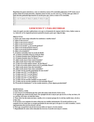 Repetimos los pasos anteriores y esta vez mientras suena el Fa sostenido golpeamos el 10º traste con el
primer dedo de la mano derecha y dejamos sonar la nota, en este caso La, y no hay más que soltar el
dedo derecho pulsando ligeramente la cuerda para que vuelva a sonar el Fa sostenido.




                         EJERCICIOS Nº 1 PARA RECORDAR
Antes de seguir con más explicaciones creo que es el momento de repasar todo lo visto y haber como os
va. Antes de ver la respuesta procurar pensarlo un poco, para que valga de algo.

PREGUNTAS:
1-¿Entre que notas están colocados los semitonos o medios tonos?
2- ¿Qué es una tercera?
3- ¿Qué es una tercera mayor?
4- ¿Qué es una tercera menor?
5- ¿Qué es un acorde? ¿y un acorde perfecto?
6- ¿Qué es un acorde perfecto mayor?
7- ¿Qué es un acorde perfecto menor?
8- ¿Qué es la armadura?
9- ¿Cuántos sostenidos tiene la escala de DoM?
10- ¿Cuántos sostenidos tiene la escala de SiM?
11- ¿Cuántos bemoles tiene Mi Bemol Mayor?
12- ¿Cuántos bemoles tiene Fa Mayor?
13- ¿Qué escala mayor tiene cuatro bemoles?
14- ¿Qué escala mayor tiene siete bemoles?
15- ¿Cuál es la escala relativa menor de Sol Mayor?
16- ¿Cuál es la escala relativa mayor de FA sostenido Menor?
17- ¿Qué escala menor tiene dos sostenidos?
18- ¿Qué escala menor tiene cinco sostenidos?
19- ¿Cuáles son los acordes principales de una escala?
20- ¿Cuáles son I IV V en Mi Mayor?
21- ¿Cuáles son I IV V en Sol Menor?
22- ¿Cuáles son I IV V en Fa Menor?
23- ¿Cuáles son I IV V en Do Menor?
24- ¿Cuáles son los acordes modales en una escala?
25- ¿Cuáles son los acordes modales en Sol sostenido Menor?
26- El acorde de dominante V en las escalas menores ¿Tiene alguna peculariedad?


RESPUESTAS:
1- Entre Mi-Fa y Si-Do
2- Una tercera es la distancia que hay entre dos notas como do-mi o fa-la o si-re.
3- Es aquella que consta de dos tonos. Por ejemplo do-mi es mayor por que de do a re hay un tono y de
re a mi hay otro tono, en total dos tonos.
4- Tiene entre las dos notas un tono y medio, si-re es menor porque de si a do hay medio tono y de do a
re hay uno.
5- El acorde es un conjunto de notas refuerzan sus sonidos mutuamente. El acorde perfecto es un
conjunto de tres notas que se escogen partiendo de una nota que es la que le va a dar el nombre. A do le
superponemos dos terceras do-mi y mi-sol.
6- Para que sea perfecto una de las terceras debe ser mayor y la otra menor.
7- Dependiendo de como estén colocadas las terceras el acorde será mayor o menor.
 