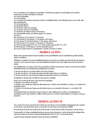 8- La armadura es el conjunto de sostenidos o bemoles que aparecen al principio de la canción.
9-Do mayor no tiene sostenidos o bemoles.
10- Cinco Sostenidos.
11- Tres bemoles.
12- Un bemol. Es la única escala que no lleva el apellido bemol y sin embargo está en esta rueda. Hay
que memorizarla.
13- La bemol mayor.
14- Do bemol Mayor.
15- Mi menor, tiene un sostenido.
16- La mayor, tiene tres sostenidos.
17- Si menor, su relativa mayor es Re mayor.
18- Sol sostenido menor, su relativa mayor es si mayor.
19- I IV V.
20- I Mi mayor, IV La mayor y V Si mayor.
21- I Sol menor, IV Do menor y V Re menor o Re mayor.
22- I Fa menor, IV Si bemol menor y V Do menor o Do mayor.
23- I Do menor, IV Fa menor y V Sol menor o Sol mayor.
24- En las escalas mayores II III y VI, en las escalas menores III VI y VII
25- III Si mayor, VI Mi mayor y VII Fa sostenido mayor.
26- En las escalas menores, la dominante V puede ser mayor o menor.

                                       MODULACIÓN
Hasta ahora prácticamente hemos acabado con las posibilidades que la tonalidad nos podía brindar.
¿Qué es modular?
Modular es cambiar de escala (tonalidad) durante el curso de la canción, para hacerlo de una manera
correcta y que no parezca que se nos ha desafinado la guitarra hay que seguir una serie de normas o
reglas:
Las modulaciones cercanas son las más apropiadas cuando no queremos causar en el oyente un cambio
demasiado bruto, las consideradas modulaciones cercanas:
1- las que nos llevan a la escala relativa de la que estamos
2- las que nos llevan a la escala que tenga una alteración más (y su relativa).
3- las que nos llevan a la escala que tenga una alteración menos (y su relativa).
Tranquilos es mucho más sencillo de lo que parece, ejemplo:
Estoy en la escala de Re mayor que tiene dos sostenidos.
1- Puedo ir a su relativa Si menor.
2- Puedo ir a la escala que tenga una alteración mas, es decir, tres sostenidos, La mayor y su relativa Fa
sostenido menor.
3- Puedo ir a la escala que tenga una alteración menos, un sostenido, Sol mayor y a su relativa Mi
menor.
Con práctica llega un momento en que la mano es más rápida que el cerebro y la modulación es
automática, pero como siempre os digo lo único que nos va a llevar hacía delante es el ensayo, así que a
practicar.


                                     MODULACION II
Voy a mostraros unas secuencias de acordes que nos llevan a otra tonalidad. Supongamos que estamos
en do mayor y que queremos pasar a sol mayor de una forma correctamente audible.
do fa do fa do fa do fa rem sol do fa do fa do fa lam re sol do sol do sol do sol do lam re sol do sol do....
Como podéis ver hemos modulado hacía un tono cercano sol mayor, y antes de hacerlo he dejado bien
claro que estaba en do mayor (grados fundamentales I-do IV-fa y V-sol escala de do)
A partir de que momento podemos decir que hemos modulado?
 