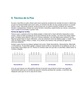9. Técnica de la Púa

La púa o plumilla se suele utilizar para tocar guitarras acústicas de cuerdas de acero y eléctricas.
La púa es imprescindible para tocar solos, el contacto de ella con las cuerdas produce un sonido
fuerte y claro. Recuerda comprar varias porque por un motivo extraño (misterio sin resolver)
tienden a desaparecer. Existen de varias formas y tamaños, experimenta con varias y encuentra
cual o cuales te acomodas o gustan más.
Forma de Agarrar la Púa.
Toma tu púa y sostenla entre tus dedos pulgar e índice de tu mano derecha (izquierda si eres
zurdo), coloca el lado puntiagudo de la púa enfrente de las cuerdas. Los otros tres dedos deben
estar curvados hacia adentro. Esa es la manera estándar y la más lógica para sostener la púa.
Algunos guitarristas lo hacen diferente: unos las sostienen entre los dedos pulgar y medio, otros
usan los dedos pulgar, índice y medio. Si tu tienes una manera más cómoda de agarrarla,
entonces adelante.
Existen cuatro formas de ataque (golpes) de la púa: Golpe Ascendente, Descendente, Alternado
y el Económico. El plumilleo (golpe o ataque) hacia arriba se representa en la tablatura así (v), y
el plumilleo hacia abajo así (^). Mueve tu muñeca cada vez que des un plumilleo, debes tener tu
muñeca relajada.

    ^ ^ ^ ^                  v v v v                   v ^ v ^                   v v ^ ^
 |--0--0--0--0--|         |--0--0--0--0--|          |--0--0--0--0--|          |--0--0--0--0--|
 |--------------|         |--------------|          |--------------|          |--------------|
 |--------------|         |--------------|          |--------------|          |--------------|
 |--------------|         |--------------|          |--------------|          |--------------|
 |--------------|         |--------------|          |--------------|          |--------------|
 |--------------|         |--------------|          |--------------|          |--------------|

   Descendente                Ascendente                 Alternado                 Económico

A la vez que toques con ella podrás eliminar la tensión que produce el tener que agarrala
fuertemente para que no cambie de posición mientras punteas las cuerdas, y controlar esa
relajación para que no se te vaya de la mano.
 