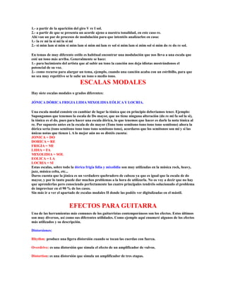 1.- a partir de la aparición del giro V re I sol.
2.- a partir de que se presenta un acorde ajeno a nuestra tonalidad, en este caso re.
Ahí van un par de procesos de modulación para que intentéis analizarlos en casa:
1.- la re mi la si mi la si mi
2.- si mim lam si mim si mim lam si mim mi lam re sol si mim lam si mim sol si mim do re do re sol.

En temas de muy diferente estilo es habitual encontrar una modulación que nos lleva a una escala que
esté un tono más arriba. Generalmente se hace:
1.- para lucimiento del artista que al subir un tono la canción nos deja idiotas mostrándonos el
potencial de su voz.
2.- como recurso para alargar un tema, ejemplo, cuando una canción acaba con un estribillo, para que
no sea muy repetitivo se le sube un tono o medio tono.
                               ESCALAS MODALES
Hay siete escalas modales o grados diferentes:

JÓNICA DÓRICA FRIGIA LIDIA MIXOLIDIA EÓLICA Y LOCRIA.

Una escala modal consiste en cambiar de lugar la tónica que en principio deberíamos tener. Ejemplo:
Supongamos que tenemos la escala de Do mayor, que no tiene ninguna alteración (do re mi fa sol la si),
la tónica es el do, pues para hacer una escala dórica, lo que tenemos que hacer es darle la nota tónica al
re. Por supuesto antes en la escala de do mayor (Tono tono semitono tono tono tono semitono) ahora la
dórica sería (tono semitono tono tono tono semitono tono), acordaros que los semitonos son mi y si las
únicas notas que tienen i. A lo mejor aún no os distéis cuenta:
JONICA = DO
DORICA = RE
FRIGIA = MI
LIDIA = FA
MIXOLIDIA = SOL
EOLICA = LA
LOCRIA = SI
Estas escalas, sobre todo la dórica frigia lidia y mixolidia son muy utilizadas en la música rock, heavy,
jazz, música celta, etc...
Daros cuenta que la jónica es un verdadero quebradero de cabeza ya que es igual que la escala de do
mayor, y por lo tanto puede dar muchos problemas a la hora de utilizarla. No os voy a decir que no hay
que aprenderlas pero conociendo perfectamente las cuatro principales tendréis solucionado el problema
de improvisar en el 90 % de los casos.
Sin más ir a ver el apartado de escalas modales II donde las podéis ver digitalizadas en el mástil.


                        EFECTOS PARA GUITARRA
Una de las herramientas más comunes de los guitarristas contemporáneos son los efectos. Estos últimos
son muy diversos, así como sus diferentes utilidades. Como ejemplo aquí enumeré algunos de los efectos
más utilizados y su descripción.

Distorsiones:

Rhythm: produce una ligera distorsión cuando se tocan las cuerdas con fuerza.

Overdrive: es una distorsión que simula el efecto de un amplificador de vulvos.

Distortion: es una distorsión que simula un amplificador de tres etapas.
 