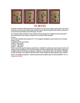 EL BLUES
En donde estaríamos todos los amantes de la guitarra si no fuera por el blues, nada existiría tal como lo
conocemos si no fuera por el blues, nada, aún hoy la gran mayoría de guitarristas solistas se apoyan en
la escala menor pentatónica (puro blues) para sus solos.
La estructura clásica del blues es muy sencilla, estoy por apostar que cualquier persona ensayando 1
hora al día durante una semana es capaz de tocar un blues clásico, porqué?.
El blues:
Tres acordes, quitados de los grados I IV y V de cualquier tonalidad en una estructura de 12 acordes.
Vamos a verlo.
Tonalidad de SOL, por lo tanto:
Grado I = SOL mayor
Grado IV = DO mayor
Grado V = RE mayor
Sobre la estructura que hay abajo se pueden hacer cantidad de variaciones, lo más usual es acabar en el
compás 12 con un grado I en este caso Sol, aunque yo lo haya acabado en Re. Esto sección es para que
os hagáis la idea de lo fácil que es empezar a componer y sobre todo un blues, más adelante y dándome
un poco de tiempo en los apartados de licks iremos viendo cantidad de solos (pequeños), para el blues.
Aquí va el ejemplo, un poquito a cámara lenta para que lo podáis seguir los menos iniciados: Click en
imagen para sonido
 