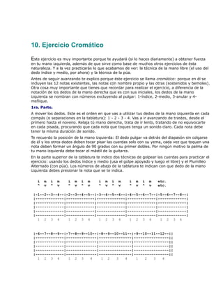 10. Ejercicio Cromático

Este ejercicio es muy importante porque te ayudará (si lo haces diariamente) a obtener fuerza
en tu mano izquierda, además de que sirve como base de muchos otros ejercicios de ésta
naturaleza. Y a la vez practicarás lo que acabamos de ver: la técnica de la mano libre (el uso del
dedo índice y medio, por ahora) y la técnica de la púa.
Antes de seguir avanzando te explico porque éste ejercicio se llama cromático: porque en él se
incluyen las 12 notas existentes, las notas con nombre propio y las otras (sostenidos y bemoles).
Otra cosa muy importante que tienes que recordar para realizar el ejercicio, a diferencia de la
notación de los dedos de la mano derecha que es con sus iniciales, los dedos de la mano
izquierda se nombran con números excluyendo al pulgar: 1-índice, 2-medio, 3-anular y 4-
meñique.
1ra. Parte.
A mover los dedos. Este es el orden en que vas a utilizar tus dedos de la mano izquierda en cada
compás (o separaciones en la tablatura): 1 - 2 - 3 - 4. Vas a ir avanzando de trastes, desde el
primero hasta el noveno. Relaja tú mano derecha, trata de ir lento, tratando de no equivocarte
en cada pisada, procurando que cada nota que toques tenga un sonido claro. Cada nota debe
tener la misma duración de sonido.
Te recuerdo la posición de la mano izquierda: El dedo pulgar va detrás del diapasón sin colgarse
de él y los otros dedos deben tocar pisar las cuerdas solo con su yema, cada vez que toquen una
nota deben formar un ángulo de 90 grados con su primer dobles. Por ningún motivo la palma de
tu mano izquierda debe tocar el mástil de la guitarra.
En la parte superior de la tablatura te indico dos técnicas de golpear las cuerdas para practicar el
ejercicio: usando los dedos índice y medio (usa el golpe apoyado y luego el libre) y el Plumilleo
Alternado (con púa). Los números de abajo de la tablatura te indican con que dedo de la mano
izquierda debes presionar la nota que se te indica.

   i   m   i   m    i   m   i   m     i   m   i   m    i   m   i   m   etc.
   ^   v   ^   v    ^   v   ^   v     ^   v   ^   v    ^   v   ^   v   etc.

 |-1--2--3--4--|-2--3--4--5--|-3--4--5--6--|-4--5--6--7--|-5--6--7--8--|
 |-------------|-------------|-------------|-------------|-------------|
 |-------------|-------------|-------------|-------------|-------------|
 |-------------|-------------|-------------|-------------|-------------|
 |-------------|-------------|-------------|-------------|-------------|
 |-------------|-------------|-------------|-------------|-------------|
   1 2 3 4       1 2 3 4       1 2 3 4       1 2 3 4       1 2 3 4


 |-6--7--8--9--|-7--8--9--10--|-8--9--10--11--|-9--10--11--12--||
 |-------------|--------------|---------------|----------------||
 |-------------|--------------|---------------|----------------||
 |-------------|--------------|---------------|----------------||
 |-------------|--------------|---------------|----------------||
 |-------------|--------------|---------------|----------------||
   1 2 3 4       1 2 3     4    1 2    3   4    1   2   3   4
 
