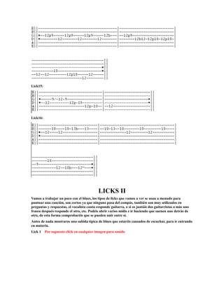 Lick15:




Lick16:




                                            LICKS II
Vamos a trabajar un poco con el blues, los tipos de licks que vamos a ver se usan a menudo para
puntuar una canción, son cortos ya que ninguno pasa del compás, también son muy utilizados en
preguntas y respuestas, el vocalista canta responde guitarra, o si os juntáis dos guitarristas o más uno
frasea después responde el otro, etc. Podéis abrir varios midis e ir haciendo que suenen uno detrás de
otro, de esta forma comprobaréis que se pueden unir entre si.
Antes de nada mostraros una subida típica de blues que estaréis cansados de escuchar, para ir entrando
en materia.
Lick 1    Por supuesto click en cualquier imagen para sonido
 