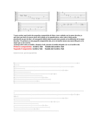 Y para acabar aquí tenéis dos pequeñas composición de blues, tener cuidado con la mano derecha ya
que tiene que hacer la mayor parte del trabajo en la segunda pieza, sobre todo el dedo gordo,
practicarlo un par de días y al conseguirlo habéis dado un paso muy grande en la utilización de la mano
derecha. Y la primera es una pequeña composición mia, no es ni mucho menos una maravilla pero es lo
mejor que se me ocurrio.
Aconsejo abrir antes el sonido y después el tab, ejecutar el sonido mirando a la vez el archivo tab.
Primera composicióm Archivo Tab              Sonido del archivo Tab
Segunda Composición Archivo Tab              Sonido del Archivo Tab

ejercicios principiantes




E||------------------|--------------------------|-----------------2--
3----|
B||------------------|--------------------------|-----------3--
5----------|
G||------------------|--------------------------|--2--4--
5----------------|
D||------------------|-----------------2--4--
5--|-------------------------|
A||------------------|--------2--3--
5-----------|-------------------------|
E||------------------|--3--
5--------------------|-------------------------|




------------------|--------------------------|---------------------------
|
------------------|--------------------------|--------------5--7--8--
10--|
------------------|--------------------------|-----4--5--
7---------------|
------------------|--------------------4--5--|--
7------------------------|
------------------|-----------3--5--
7--------|---------------------------|
------------------|--3--5--
7-----------------|---------------------------|
 