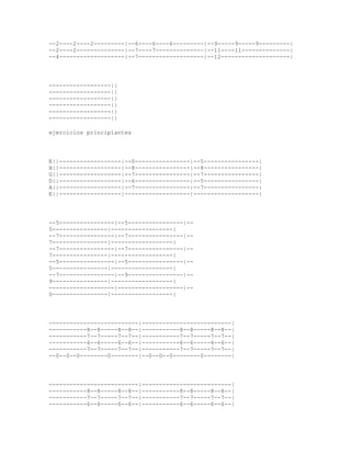 --2----2----2---------|--6----6----6---------|--9-----9-----9---------|
--2----2--------------|--7----7--------------|--11----11--------------|
--4-------------------|--7-------------------|--12--------------------|




------------------||
------------------||
------------------||
------------------||
------------------||
------------------||

ejercicios principiantes




E||------------------|--0----------------|--5----------------|
B||------------------|--8----------------|--8----------------|
G||------------------|--7----------------|--7----------------|
D||------------------|--6----------------|--5----------------|
A||------------------|--7----------------|--7----------------|
E||------------------|-------------------|-------------------|




--5----------------|--5----------------|--
5----------------|------------------|
--7----------------|--7----------------|--
7----------------|------------------|
--7----------------|--7----------------|--
7----------------|------------------|
--5----------------|--5----------------|--
5----------------|------------------|
--7----------------|--9----------------|--
9----------------|------------------|
-------------------|-------------------|--
0----------------|------------------|




--------------------------|--------------------------|
-----------8--8-----8--8--|-----------8--8-----8--8--|
-----------7--7-----7--7--|-----------7--7-----7--7--|
-----------6--6-----6--6--|-----------6--6-----6--6--|
-----------7--7-----7--7--|-----------7--7-----7--7--|
--0--0--0--------0--------|--0--0--0--------0--------|




--------------------------|--------------------------|
-----------8--8-----8--8--|-----------8--8-----8--8--|
-----------7--7-----7--7--|-----------7--7-----7--7--|
-----------6--6-----6--6--|-----------6--6-----6--6--|
 