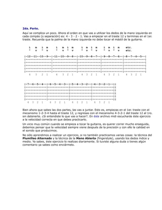 2da. Parte.
Aquí se complica un poco. Ahora el orden en que vas a utilizar los dedos de la mano izquierda en
cada compás (o separación) es: 4 - 3 - 2 - 1. Vas a empezar en el traste 12 y terminas en el 1er.
traste. Recuerda que la palma de la mano izquierda no debe tocar el mástil de la guitarra.

    i    m    i   m      i    m   i   m     i   m   i   m    i   m   i   m    etc.
    ^    v    ^   v      ^    v   ^   v     ^   v   ^   v    ^   v   ^   v    etc.

 |-12--11--10--9--|-11--10--9--8--|-10--9--8--7--|-9--8--7--6--|-8--7--6--5--|
 |----------------|---------------|--------------|-------------|-------------|
 |----------------|---------------|--------------|-------------|-------------|
 |----------------|---------------|--------------|-------------|-------------|
 |----------------|---------------|--------------|-------------|-------------|
 |----------------|---------------|--------------|-------------|-------------|
    4   3   2 1      4   3 2 1       4 3 2 1       4 3 2 1       4 3 2 1


 |-7--6--5--4--|-6--5--4--3--|-5--4--3--2--|-4--3--2--1--||
 |-------------|-------------|-------------|-------------||
 |-------------|-------------|-------------|-------------||
 |-------------|-------------|-------------|-------------||
 |-------------|-------------|-------------|-------------||
 |-------------|-------------|-------------|-------------||
   4 3 2 1       4 3 2 1       4 3 2 1       4 3 2 1

Bien ahora que sabes las dos partes, las vas a juntar. Esto es, empiezas en el 1er. traste con el
mecanismo 1-2-3-4 hasta el traste 12, y regresas con el mecanismo 4-3-2-1 del traste 12 al 1ro.
sin detenerte. ¿Si entendiste lo que vas a hacer?. En éste archivo midi escucharás éste ejercicio
a la velocidad correcta en que debes practicarlo.
Un vicio muy común cuando se empieza a tocar la guitarra, es querer correr mucho enseguida,
debemos pensar que la velocidad siempre viene después de la precisión y con ello la calidad en
el sonido que producimos.
No sólo aprendimos a realizar un ejercicio, si no también practicamos varias cosas: la técnica del
Plumilleo Alternado y la técnica de la Mano Abierta (fingerstyle), usando los dedos índice y
medio. Ya sabes, éste ejercicio lo realizas diariamente. Si tuviste alguna duda o tienes algún
comentario ya sabes como enviármelo.
 