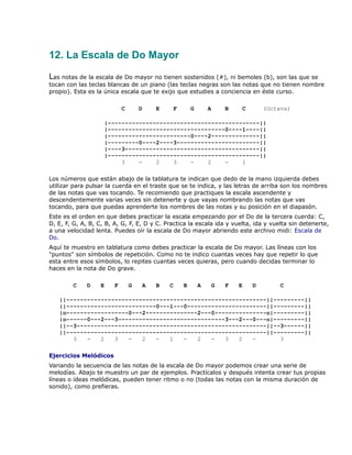 12. La Escala de Do Mayor

Las notas de la escala de Do mayor no tienen sostenidos (#), ni bemoles (b), son las que se
tocan con las teclas blancas de un piano (las teclas negras son las notas que no tienen nombre
propio). Esta es la única escala que te exijo que estudies a conciencia en éste curso.

                            C       D    E    F       G       A    B    C       (Octava)

                    |--------------------------------------------||
                    |----------------------------------0----1----||
                    |------------------------0----2--------------||
                    |---------0----2----3------------------------||
                    |----3---------------------------------------||
                    |--------------------------------------------||
                         3    -    2    3    -    2    -    1

Los números que están abajo de la tablatura te indican que dedo de la mano izquierda debes
utilizar para pulsar la cuerda en el traste que se te indica, y las letras de arriba son los nombres
de las notas que vas tocando. Te recomiendo que practiques la escala ascendente y
descendentemente varias veces sin detenerte y que vayas nombrando las notas que vas
tocando, para que puedas aprenderte los nombres de las notas y su posición en el diapasón.
Este es el orden en que debes practicar la escala empezando por el Do de la tercera cuerda: C,
D, E, F, G, A, B, C, B, A, G, F, E, D y C. Practica la escala ida y vuelta, ida y vuelta sin detenerte,
a una velocidad lenta. Puedes oír la escala de Do mayor abriendo este archivo midi: Escala de
Do.
Aquí te muestro en tablatura como debes practicar la escala de Do mayor. Las líneas con los
"puntos" son símbolos de repetición. Como no te indico cuantas veces hay que repetir lo que
esta entre esos símbolos, lo repites cuantas veces quieras, pero cuando decidas terminar lo
haces en la nota de Do grave.

        C    D     E    F       G    A   B   C    B       A    G   F   E    D        C

   ||----------------------------------------------------------||---------||
   ||--------------------------0---1---0-----------------------||---------||
   |o------------------0---2---------------2---0---------------o|---------||
   |o------0---2---3-------------------------------3---2---0---o|---------||
   ||--3-------------------------------------------------------||--3------||
   ||----------------------------------------------------------||---------||
       3   -   2   3   -   2   -   1   -   2   -   3   2   -       3

Ejercicios Melódicos
Variando la secuencia de las notas de la escala de Do mayor podemos crear una serie de
melodías. Abajo te muestro un par de ejemplos. Practícalos y después intenta crear tus propias
líneas o ideas melódicas, pueden tener ritmo o no (todas las notas con la misma duración de
sonido), como prefieras.
 