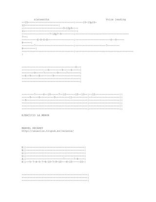 sixteenths                                     Voice leading
--10------------------------------|-----10-13p10-
12----------------------|
---------------------------9-12p9-|--
11----------------------------------|
------------------7-10p7-9--------|-----------------------------------
7--|
----------6-9-6-8-----------------|-----------------------6--9-----
8-----|
--------7-------------------------|--------------------7--------
8--------|
----------------------------------|--------------------------------------
|




-----------------------------------6--|
-----------------6--------9-----6-----|
--------9-----7--------9-----7--------|
--6--9-----8--------9-----------------|
--------------------------------------|
--------------------------------------|




--------7-----6--10-----7--12------10--13--|--12----------------||
-----9-----6---------9---------11----------|--------------------||
--9----------------------------------------|--------------------||
-------------------------------------------|--------------------||
-------------------------------------------|--------------------||
-------------------------------------------|--------------------||

EJERCICIO LA MENOR




MANUEL RECAREY
http://usuarios.tripod.es/recavox/




E||--------------------------------------|
B||--------------------------------------|
G||--------------------------------------|
D||--------------------------------------|
A||------------------------7------7-8----|
E||--5-7-8-5-7-8-10-7-8-10---8-10-----10-|




-------------------------------------------|
-------------------------------------------|
-------------------------------------------|
 