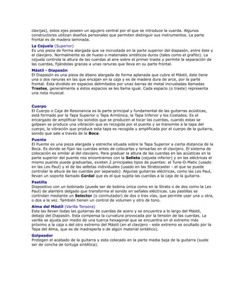 clavijas), estos ejes poseen un agujero central por el que se introduce la cuerda. Algunos
constructores utilizan diseños personales que permiten distinguir sus instrumentos. La parte
frontal es de madera laminada.
La Cejuela (Superior)
Es una pieza de forma alargada que va incrustada en la parte superior del diapasón, entre éste y
el clavijero. Normalmente es de hueso o materiales sintéticos duros (tales como el grafito). La
cejuela controla la altura de las cuerdas al aire sobre el primer traste y permite la separación de
las cuerdas, fijándolas gracias a unas ranuras que lleva en su parte frontal.
Mástil - Diapasón
El Diapasón es una pieza de ébano alargada de forma aplanada que cubre el Mástil, éste tiene
una o dos ranuras en las que encajan en la caja y es de madera dura de arce, por la parte
frontal. Esta dividido en espacios delimitados por unas barras de metal incrustadas llamadas
Trastes, generalmente a éstos espacios se les llama igual. Cada espacio (o traste) representa
una nota musical.


Cuerpo
El Cuerpo o Caja de Resonancia es la parte principal y fundamental de las guitarras acústicas,
está formado por la Tapa Superior o Tapa Armónica, la Tapa Inferior y los Costados. Es el
encargado de amplificar los sonidos que se producen al tocar las cuerdas, cuando estas se
golpean se produce una vibración que es recogida por el puente y se transmite a la tapa del
cuerpo, la vibración que produce esta tapa es recogida y amplificada por el cuerpo de la guitarra,
sonido que sale a través de la Boca.
Puente
El Puente es una pieza alargada y estrecha situada sobre la Tapa Superior a cierta distancia de la
Boca. Es donde se fijan las cuerdas antes de colocarlas y tensarlas en el clavijero. El sistema de
colocación es similar al del clavijero. Para graduar la altura de las cuerdas en las acústicas en la
parte superior del puente nos encontramos con la Selleta (cejuela inferior) y en las eléctricas el
mismo puente puede graduarlas, existen 2 principales tipos de puentes: el Tune-O-Matic (usado
en las Les Paul) y el de las selletas individuales (usado en las Stratocaster - el que se puede
controlar la altura de las cuerdas por separado). Algunas guitarras eléctricas, como las Les Paul,
llevan un soporte llamado Cordal que es el que sujeta las cuerdas a la caja de la guitarra.
Pastilla
Dispositivo con un bobinado (puede ser de bobina única como en la Strato o de dos como la Les
Paul) de alambre delgado que transforma el sonido en señales eléctricas. Las pastillas se
controlan mediante un Selector (o conmutador) de dos o tres vías, que permite usar una u otra,
o dos a la vez. También tienen un control de volumen y otro de tono.
Alma del Mástil (Varilla Tensora)
Esta las llevan todas las guitarras de cuerdas de acero y se encuentra a lo largo del Mástil,
debajo del Diapasón. Esta compensa la curvatura provocada por la tensión de las cuerdas. La
varilla se ajusta por medio de una tuerca hexagonal que se encuentra en el extremo más
próximo a la caja o del otro extremo del Mástil (en el clavijero - este extremo es ocultado por la
Tapa del Alma, que es de madreperla o de algún material sintético).
Golpeador
Protegen el acabado de la guitarra y esta colocado en la parte media baja de la guitarra (suele
ser de concha de tortuga sintética).
 