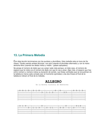 13. La Primera Melodía

Con ésta lección terminamos con los punteos y plumilleos. Esta melodía esta en tono de Do
mayor. Tócala usando ambas técnicas: con púa (usando el plumilleo alternado) y con la mano
derecha libre (usando los dedos índice y medio - golpes apoyados).
No pongo el número de dedo que va a pisar cada nota porque, en éste caso, el número de
espacio que te indico es el número de dedo con que lo vas a pisar. Algo más, el espacio que hay
entre número y número indica su duración de sonido. Las líneas verticales que se encuentran en
la tablatura marca cada compás (por el momento ignóralas) y las dos líneas al final de la
tablatura indican el final de la melodía.


                                      ALLEGRO
                          De la Novena Sinfonía de Beethoven


    |-0--0--1--3--|-3--1--0-----|----------0--|-0-----------|-0--0--1--3--|
    |-------------|----------3--|-1--1--3-----|-----3-3-----|-------------|
    |-------------|-------------|-------------|-------------|-------------|
    |-------------|-------------|-------------|-------------|-------------|
    |-------------|-------------|-------------|-------------|-------------|
    |-------------|-------------|-------------|-------------|-------------|


    |-3--1--0-----|----------0--|-------------|-------0-----|----0-1-0----|
    |----------3--|-1--1--3-----|-3---1-1-----|-3--3-----1--|-3---------1-|
    |-------------|-------------|-------------|-------------|-------------|
    |-------------|-------------|-------------|-------------|-------------|
    |-------------|-------------|-------------|-------------|-------------|
 