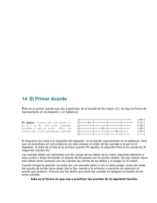 14. El Primer Acorde

Este es el primer acorde que vas a aprender. Es el acorde de Do mayor (C), he aquí la forma de
representarlo en el diapasón y en tablatura:

                                           ||--------|--------|--------|------           |-0-|
Do mayor. Consta de las notas C,           ||-----1--|--------|--------|-------          |-1-|
E, G, C y E, con tres cuerdas              ||--------|--------|--------|------           |-0-|
pisadas y dos al aire. Sólo se             ||--------|-----2--|--------|-----            |-2-|
tocan las cinco primeras cuerdas           ||--------|--------|-----3--|----             |-3-|
                                           ||--------|--------|--------|-----            |---|

El diagrama que esta a la izquierda del diapasón, es el acorde representado en la tablatura. Para
que se encontrara en concordancia con ella coloque el orden de las cuerdas a la par en el
diapasón, la línea de arriba es la primera cuerda (Mi agudo), la segunda línea es la cuerda de Si
(segunda cuerda) etc.
Las cuerdas deben ser apretadas con las yemas de los dedos de tu mano izquierda (derecha si
eres zurdo) y éstos formando un ángulo de 90 grados con su primer dobles. De esa misma mano
sólo deben tener contacto con las cuerdas las yemas de los dedos y el pulgar en el mástil.
Cuando tengas la posición correcta con una plumilla (púa) o con tu dedo pulgar, tocas las notas
del acorde de arriba hacia abajo (de la 5ta. cuerda a la primera) y escucha con atención el
sonido que produce. Procura que los dedos que pisan las cuerdas no apaguen el sonido de las
otras cuerdas.
       Esta es la forma en que vas a practicar los acordes de la siguiente lección.
 