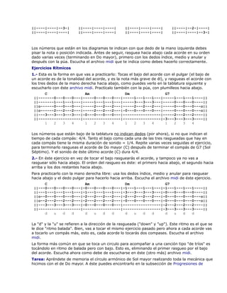 ||----|----|--3-|        ||----|----|----|         ||----|----|----|        ||----|--2-|----|
||----|----|----|        ||----|----|----|         ||----|----|----|        ||----|----|--3-|



Los números que están en los diagramas te indican con que dedo de la mano izquierda debes
pisar la nota o posición indicada. Antes de seguir, rasguea hacia abajo cada acorde en su orden
dado varias veces (terminando en Do mayor), primero con los dedos índice, medio y anular y
después con la púa. Escucha el archivo midi que te indica como debes hacerlo correctamente.
Ejercicios Rítmicos
1.- Esta es la forma en que vas a practicarlo: Tocas el bajo del acorde con el pulgar (el bajo de
un acorde es de la tonalidad del acorde, y es la nota más grave de él), y rasgueas el acorde con
los tres dedos de la mano derecha hacia abajo, como puedes verlo en la tablatura siguiente y
escucharlo con éste archivo midi. Practícalo también con la púa, con plumilleos hacia abajo.
      C                 Am                Dm                G7
 ||-------0---0---0---|-----0---0---0---|-----1---1---1---|-----1---1---1----||
 ||-------1---1---1---|-----1---1---1---|-----3---3---3---|-----0---0---0----||
 ||o------0---0---0---|-----2---2---2---|-----2---2---2---|-----0---0---0---o||
 ||o------2---2---2---|-----2---2---2---|-0---0---0---0---|-----0---0---0---o||
 ||---3---3---3---3---|-0---0---0---0---|-----------------|-----2---2---2----||
 ||-------------------|-----------------|-----------------|-3---3---3---3----||
      1   2   3   4     1   2   3   4     1   2   3   4     1   2   3   4

Los números que están bajo de la tablatura no indican dedos (por ahora), si no que indican el
tiempo de cada compás: 4/4. Tanto el bajo como cada una de las tres rasgueadas que hay en
cada compás tiene la misma duración de sonido = 1/4. Repite varias veces seguidas el ejercicio,
para terminarlo rasgueas el acorde de Do mayor (C) después de terminar el compás de G7 (Sol
Séptimo). Y el sonido de éste último acorde (C) dura 4/4.
2.- En éste ejercicio en vez de tocar el bajo rasguearás el acorde, y tampoco ya no vas a
rasguear sólo hacia abajo. El orden del rasgueo es éste: el primero hacia abajo, el segundo hacia
arriba y los dos restantes hacia abajo.
Para practicarlo con la mano derecha libre: usa los dedos índice, medio y anular para rasguear
hacia abajo y el dedo pulgar para hacerlo hacia arriba. Escucha el archivo midi de éste ejercicio.
      C                 Am                Dm                G7
 ||---0---0---0---0---|-0---0---0---0---|-1---1---1---1---|-1---1---1---1----||
 ||---1---1---1---1---|-1---1---1---1---|-3---3---3---3---|-0---0---0---0----||
 ||o--0---0---0---0---|-2---2---2---2---|-2---2---2---2---|-0---0---0---0---o||
 ||o--2---2---2---2---|-2---2---2---2---|-0---0---0---0---|-0---0---0---0---o||
 ||---3---3---3---3---|-0---0---0---0---|-----------------|-2---2---2---2----||
 ||-------------------|-----------------|-----------------|-3---3---3---3----||
      d   u   d   d     d   u   d   d     d   u   d   d     d   u   d   d

La "d" y la "u" se refieren a la dirección de la rasgueada ("down" y "up"). Este ritmo es el que se
le dice "ritmo balada". Bien, vas a tocar el mismo ejercicio pasado pero ahora a cada acorde vas
a tocarlo un compás más, esto es, cada acorde lo tocarás dos compases. Escucha el archivo
midi.
La forma más común en que se toca un circulo para acompañar a una canción tipo "de tríos" es
tocándolo en ritmo de balada pero con bajo. Esto es, eliminando el primer rasgueo por el bajo
del acorde. Escucha ahora como debe de escucharse en éste (otro más) archivo midi.
Tarea: Apréndete de memoria el círculo armónico de Sol mayor realizando toda la mecánica que
hicimos con el de Do mayor. A éste puedes encontrarlo en la subsección de Progresiones de
 