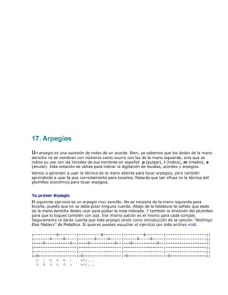 17. Arpegios

Un arpegio es una sucesión de notas de un acorde. Bien, ya sabemos que los dedos de la mano
derecha no se nombran con números como ocurre con los de la mano izquierda, sino que se
indica su uso con las iniciales de sus nombres en español: p (pulgar), i (índice), m (medio), a
(anular). Esta notación se utiliza para indicar la digitación de escalas, acordes y arpegios.
Vamos a aprender a usar la técnica de la mano abierta para tocar arpegios, pero también
aprenderás a usar la púa correctamente para tocarlos. Notarás que tan eficaz es la técnica del
plumilleo económico para tocar arpegios.


Tu primer Arpegio
El siguiente ejercicio es un arpegio muy sencillo. No se necesita de la mano izquierda para
tocarlo, puesto que no se debe pisar ninguna cuerda. Abajo de la tablatura te señalo que dedo
de la mano derecha debes usar para pulsar la nota indicada. Y también la dirección del plumilleo
para que lo toques también con púa. Ese mismo patrón es el mismo para cada compás.
Seguramente te darás cuenta que éste arpegio sirvió como introducción de la canción "Nothings
Else Matters" de Metallica. Si quieres puedes escuchar el ejercicio con éste archivo midi.

|----------0--------|----------0--------|---------0--------|------------------||
|-------0-----0-----|-------0-----0-----|------0-----0-----|------------------||
|----0-----------0--|----0-----------0--|---0-----------0--|------------------||
|-------------------|-------------------|------------------|------------------||
|-------------------|-------------------|------------------|------------------||
|-0-----------------|-0-----------------|-0----------------|-0----------------||
  p i m a m i         etc...
  d d d u d u         etc...
 