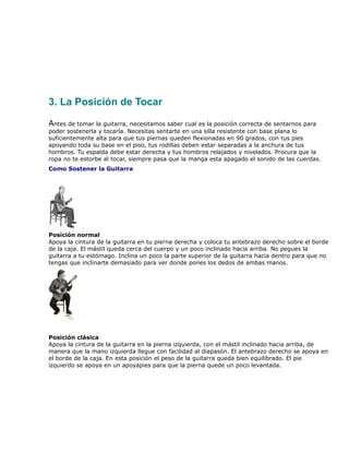 3. La Posición de Tocar

Antes de tomar la guitarra, necesitamos saber cual es la posición correcta de sentarnos para
poder sostenerla y tocarla. Necesitas sentarte en una silla resistente con base plana lo
suficientemente alta para que tus piernas queden flexionadas en 90 grados, con tus pies
apoyando toda su base en el piso, tus rodillas deben estar separadas a la anchura de tus
hombros. Tu espalda debe estar derecha y tus hombros relajados y nivelados. Procura que la
ropa no te estorbe al tocar, siempre pasa que la manga esta apagado el sonido de las cuerdas.
Como Sostener la Guitarra




Posición normal
Apoya la cintura de la guitarra en tu pierna derecha y coloca tu antebrazo derecho sobre el borde
de la caja. El mástil queda cerca del cuerpo y un poco inclinado hacia arriba. No pegues la
guitarra a tu estómago. Inclina un poco la parte superior de la guitarra hacia dentro para que no
tengas que inclinarte demasiado para ver donde pones los dedos de ambas manos.




Posición clásica
Apoya la cintura de la guitarra en la pierna izquierda, con el mástil inclinado hacia arriba, de
manera que la mano izquierda llegue con facilidad al diapasón. El antebrazo derecho se apoya en
el borde de la caja. En esta posición el peso de la guitarra queda bien equilibrado. El pie
izquierdo se apoya en un apoyapies para que la pierna quede un poco levantada.
 