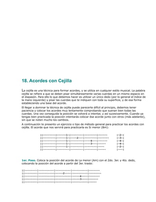 18. Acordes con Cejilla

La cejilla es una técnica para formar acordes, y se utiliza en cualquier estilo musical. La palabra
cejilla se refiere a que se deben pisar simultáneamente varias cuerdas en un mismo espacio en
el diapasón. Para ello lo que debemos hacer es utilizar un único dedo (por lo general el índice de
la mano izquierda) y pisar las cuerdas que te indiquen con toda su superficie, y de esa forma
estableciendo una base del acorde.
El llegar a dominar la técnica de cejilla puede parecerte difícil al principio, debemos tener
paciencia y colocar los acordes muy lentamente comprobando que suenan bien todas las
cuerdas. Una vez conseguida la posición se volverá a intentar, y así sucesivamente. Cuando ya
tengas bien practicada la posición intentarás colocar ése acorde junto con otros (más adelante),
sin que se noten mucho los cambios.
A continuación te presento un ejercicio o tipo de método general para practicar los acordes con
cejilla. El acorde que nos servirá para practicarla es Si menor (Bm):

              ||--------|------1-|--------|--------|------                  |-2-|
              ||--------|------1-|----2---|--------|-------                 |-3-|
              ||--------|------1-|--------|----4---|------                  |-4-|
              ||--------|------1-|--------|----3---|-----                   |-4-|
              ||--------|------1-|--------|--------|----                    |-2-|
              ||--------|--------|--------|--------|-----                   |---|



1er. Paso. Coloca la posición del acorde de La menor (Am) con el 2do. 3er. y 4to. dedo,
colocando la posición del acorde a partir del 3er. traste:

||--------|----------|----------|----------|-------
||--------|----------|-----2----|----------|--------
||--------|----------|----------|-----4----|-------
||--------|----------|----------|-----3----|------
||--------|----------|----------|----------|-----
 