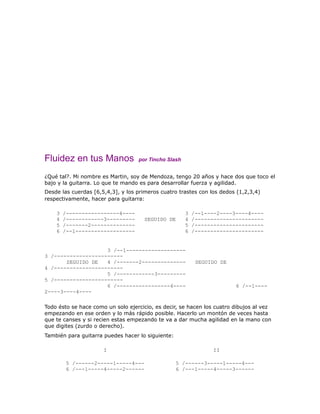 Fluidez en tus Manos               por Tincho Slash


¿Qué tal?. Mi nombre es Martin, soy de Mendoza, tengo 20 años y hace dos que toco el
bajo y la guitarra. Lo que te mando es para desarrollar fuerza y agilidad.
Desde las cuerdas [6,5,4,3], y los primeros cuatro trastes con los dedos (1,2,3,4)
respectivamente, hacer para guitarra:

    3   /-----------------4----                       3   /--1----2----3----4----
    4   /------------3---------      SEGUIDO DE       4   /----------------------
    5   /-------2--------------                       5   /----------------------
    6   /--1-------------------                       6   /----------------------


                    3 /--1-------------------
3 /----------------------
       SEGUIDO DE   4 /-------2--------------              SEGUIDO DE
4 /----------------------
                    5 /------------3---------
5 /----------------------
                    6 /-----------------4----                           6 /--1----
2----3----4----

Todo ésto se hace como un solo ejercicio, es decir, se hacen los cuatro dibujos al vez
empezando en ese orden y lo más rápido posible. Hacerlo un montón de veces hasta
que te canses y si recien estas empezando te va a dar mucha agilidad en la mano con
que digites (zurdo o derecho).
También para guitarra puedes hacer lo siguiente:

                      I                                          II

        5 /------2-----1-----4---                  5 /------3-----1-----4---
        6 /---1-----4-----2------                  6 /---1-----4-----3------
 