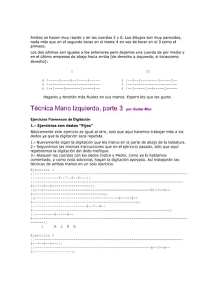 Ambos se hacen muy rápido y en las cuerdas 5 y 6. Los dibujos son muy parecidos,
nada más que en el segundo tocas en el traste 4 en vez de tocar en el 3 como el
primero.
Los dos últimos son iguales a los anteriores pero dejamos una cuerda de por medio y
en el último empiezas de abajo hacia arriba (de derecha a izquierda, si tocascomo
derecho):

                      I                                         II

      4 /-----2----4--1----3-----                 4 /--4--2--------3-----1--
      5 /------------------------                 5 /-----------------------
      6 /--1----3-------2-----4--                 6 /--3-----1--4-----2-----

       Haganlo y tendrán más fluidez en sus manos. Espero les que les guste.


Técnica Mano Izquierda, parte 3                      por Guitar Man

Ejercicios Flamencos de Digitación
1.- Ejercicios con dedos “Fijos”
Básicamente este ejercicio es igual al otro, solo que aquí haremos trabajar más a los
dedos ya que la digitación será repetida.
1.- Nuevamente sigan la digitación que les marco en la parte de abajo de la tablatura.
2.- Seguiremos las mismas instrucciones que en el ejercicio pasado, sólo que aquí
repetiremos la digitación del dedo meñique.
3.- Ataquen las cuerdas con los dedos Índice y Medio, como ya lo habíamos
comentado, y como nota adicional, hagan la digitación apoyada. Así trabajarán las
técnicas de ambas manos en un solo ejercicio.
Ejercicio 1
||-----------------------------------------------------------------------
-------------8--7--8--6---||
||---------------------------------------------------------------------
8--7--8--6------------------||
|o---5--------------------------------------------------8--7--8--
6---------------------------------o|
|o---------------------------------------8--7--8--
6------------------------------------------------o|
||------------------------8--7--8--
6---------------------------------------------------------------||
||---------8--7--8--
6------------------------------------------------------------------------
------||
     I      Ñ A Ñ M

Ejercicio 2
||---------------------------------------------------------------------
8--7--8--5---||
||------------------------------------------------------8--7--8--
5------------------||
 
