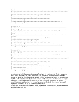 |o---
6------------------------------------------------------------------------
------o|
|o---------------------------------------8--7--8--
5---------------------------------o|
||------------------------8--7--8--
5------------------------------------------------||
||---------8--7--8--
5---------------------------------------------------------------||
      M    Ñ A Ñ I

Ejercicio 3
||---------------------------------------------------------------------
8--6--8--5---||
||------------------------------------------------------8--6--8--
5------------------||
|o---
7------------------------------------------------------------------------
------o|
|o---------------------------------------8--6--8--
5---------------------------------o|
||------------------------8--6--8--
5------------------------------------------------||
||---------8--6--8--
5---------------------------------------------------------------||
      A     Ñ M Ñ I

Ejercicio 4
||---------------------------------------------------------------------
7--6--7--5---||
||------------------------------------------------------7--6--7--
5------------------||
|o---
8------------------------------------------------------------------------
------o|
|o---------------------------------------7--6--7--
5---------------------------------o|
||------------------------7--6--7--
5------------------------------------------------||
||---------7--6--7--
5---------------------------------------------------------------||
      Ñ     A M A I

La intención principal de este ejercicio es fortalecer de manera muy efectiva los dedos
de la mano izquierda, así como la muñeca y el antebrazo, pero sobre todo la parte
lateral de la mano, específicamente la parte inferior del dedo meñique, así tendrán más
facilidad y fuerza al tiempo de hacer requintos donde requieran mucha fuerza en todos
los dedos. Cuando ya tengan dominados los dos ejercicios, aumenten un poco la
velocidad, traten de hacerlo a un tempo ligeramente rápido (90) siempre y cuando la
digitación sea limpia, si no de nada sirve el esfuerzo.
Espero que estos ejercicios les sean útiles, y ya saben, cualquier cosa, solo escríbanme
a mi cuenta de correo.
 