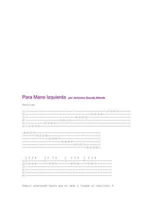 Para Mano Izquierda          por Jerónimo Gourdy Allende

Tecnicas

1|----------------------------------------------------2-3-4-5--------
2|------------------------------------------1-2-3-4------------------
3|--------------------------------4-1-2-3----------------------------
4|----------------------3-4-1-2--------------------------------------
5|------------2-3-4-1------------------------------------------------
6|--1-2-3-4----------------------------------------------------------

-4-5-2-3-----------------------------------------|
---------5-2-3-4---------------------------------|
-----------------2-3-4-5-------------------------|
-------------------------3-4-5-2-----------------|
---------------------------------4-5-2-3---------|
-----------------------------------------5-2-3-4-|


  1 2 3 4     1 2 3 4      1   2 3 4   1 2 3 4
1|1-----------2------------3-----------4-----------------
2|--2-3-4--------3-4-5---------4-5-6------5-6-7----------
3|-------------------------------------------------------
4|-------------------------------------------------------
5|-------------------------------------------------------
6|-------------------------------------------------------


Seguir avanzando hasta que el dedo 1 llegue al casillero 9
 