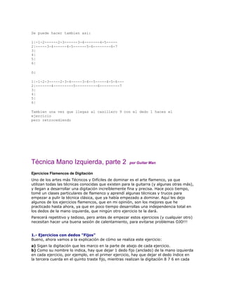 Se puede hacer tambien asi:

1|-1-2------2-3------3-4-------4-5-----
2|-----3-4------4-5------5-6--------6-7
3|
4|
5|
6|

ó:

1|-1-2-3-----2-3-4-----3-4--5-----4-5-6---
2|-------4---------5----------6---------7
3|
4|
5|
6|

Tambien una vez que llegas al casillero 9 con el dedo 1 haces el
ejercicio
pero retrocediendo




Técnica Mano Izquierda, parte 2                      por Guitar Man

Ejercicios Flamencos de Digitación
Uno de los artes más Técnicos y Difíciles de dominar es el arte flamenco, ya que
utilizan todas las técnicas conocidas que existen para la guitarra (y algunas otras más),
y llegan a desarrollar una digitación increíblemente fina y precisa. Hace poco tiempo,
tomé un clases particulares de flamenco y aprendí algunas técnicas y trucos para
empezar a pulir la técnica clásica, que ya había empezado a dominar. Aquí les dejo
algunos de los ejercicios flamencos, que en mi opinión, son los mejores que he
practicado hasta ahora, ya que en poco tiempo desarrollas una independencia total en
los dedos de la mano izquierda, que ningún otro ejercicio te la dará.
Parecerá repetitivo y tedioso, pero antes de empezar estos ejercicios (y cualquier otro)
necesitan hacer una buena sesión de calentamiento, para evitarse problemas OJO!!!


1.- Ejercicios con dedos "Fijos"
Bueno, ahora vamos a la explicación de cómo se realiza este ejercicio:
a) Sigan la digitación que les marco en la parte de abajo de cada ejercicio.
b) Como su nombre lo indica, hay que dejar 1 dedo fijo (anclado) de la mano izquierda
en cada ejercicio, por ejemplo, en el primer ejercicio, hay que dejar el dedo índice en
la tercera cuerda en el quinto traste fijo, mientras realizan la digitación 8 7 6 en cada
 