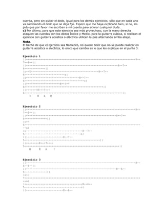 cuerda, pero sin quitar el dedo, igual para los demás ejercicios, sólo que en cada uno
va cambiando el dedo que se deja fijo. Espero que me haya explicado bien, si no, les
pido que por favor me escriban a mi cuenta para aclarar cualquier duda.
c) Por último, para que este ejercicio sea más provechoso, con la mano derecha
ataquen las cuerdas con los dedos Índice y Medio, para la guitarra clásica, si realizan el
ejercicio con guitarra acústica o eléctrica utilicen la púa alternando arriba abajo.
Nota.
El hecho de que el ejercicio sea flamenco, no quiere decir que no se pueda realizar en
guitarra acústica o eléctrica, lo único que cambia es lo que les explique en el punto 3.

Ejercicio 1
||--------------------------------------------------------------------8--
7--6--||
||---------------------------------------------------------8--7--
6-------------||
|o--5------------------------------------------8--7--
6-------------------------o|
|o---------------------------------8--7--
6-------------------------------------o|
||---------------------8--7--
6-------------------------------------------------||
||-------8---7---
6-------------------------------------------------------------||
    I    Ñ   A    M


Ejercicio 2
||--------------------------------------------------------------------8--
7--5--||
||--------------------------------------------------------8--7--
5--------------||
|o--
6------------------------------------------------------------------------
--o|
|o-----------------------------------8--7--
5-----------------------------------o|
||-----------------------8--7--
5-----------------------------------------------||
||--------8---7----
5-----------------------------------------------------------||
     M    Ñ   A     I


Ejercicio 3
||--------------------------------------------------------------------8--
6--5--||
||--------------------------------------------------------8--6--
5--------------||
|o--
7------------------------------------------------------------------------
--o|
|o-----------------------------------8--6--
5-----------------------------------o|
||-----------------------8--6--
 