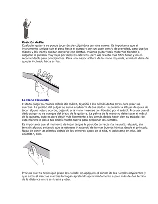 Posición de Pie
Cualquier guitarra se puede tocar de pie colgándola con una correa. Es importante que el
instrumento cuelgue con el peso hacia el cuerpo y con un buen centro de gravedad, para que las
manos y los brazos puedan moverse con libertad. Muchos guitarristas modernos tienden a
colgarse la guitarra muy baja por motivos estéticos, pero así resulta más difícil tocar y no es
recomendable para principiantes. Para una mayor soltura de la mano izquierda, el mástil debe de
quedar inclinado hacia arriba.




La Mano Izquierda
El dedo pulgar lo colocas detrás del mástil, dejando a los demás dedos libres para pisar las
cuerdas. La presión del pulgar se suma a la fuerza de los dedos. La presión la aflojas después de
tocar alguna nota o acorde, dejando a la mano moverse con libertad por el mástil. Procura que el
dedo pulgar no se cuelgue del brazo de la guitarra. La palma de la mano no debe tocar el mástil
de la guitarra, esto es para dejar más libremente a los demás dedos hacer bien su trabajo; de
ésta manera le das a tus dedos mucha fuerza para presionar las cuerdas.
Es importante que al momento de tocar tengas la posición correcta (la natural), relajado, sin
tensión alguna; evitando que te estreses y tratando de formar buenos hábitos desde el principio.
Nada de poner las piernas detrás de los primeras patas de la silla, ni aplastarse en ella, ¿de
acuerdo?, bien.




Procura que los dedos que pisan las cuerdas no apaguen el sonido de las cuerdas adyacentes y
que estos al pisar las cuerdas lo hagan apretando aproximadamente a poco más de dos tercios
de la distancia entre un traste y otro.
 