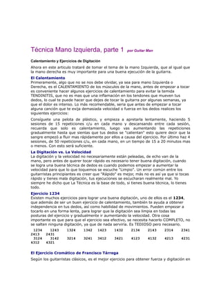 Técnica Mano Izquierda, parte 1                       por Guitar Man

Calentamiento y Ejercicios de Digitación
Ahora en este articulo trataré de tomar el tema de la mano Izquierda, que al igual que
la mano derecha es muy importante para una buena ejecución de la guitarra.
El Calentamiento
Primeramente, algo que no se nos debe olvidar, ya sea para mano Izquierda o
Derecha, es el CALENTAMIENTO de los músculos de la mano, antes de empezar a tocar
es conveniente hacer algunos ejercicios de calentamiento para evitar la temida
TENDINITIS, que no es mas que una inflamación en los tendones que mueven tus
dedos, lo cual te puede hacer que dejes de tocar la guitarra por algunas semanas, ya
que el dolor es intenso. Lo más recomendable, seria que antes de empezar a tocar
alguna canción que te exija demasiada velocidad o fuerza en los dedos realices los
siguientes ejercicios:
Consíguete una pelota de plástico, y empieza a apretarla lentamente, haciendo 5
sesiones de 15 repeticiones c/u en cada mano y descansando entre cada sesión,
recuerda que solo es calentamiento, luego vas aumentando las repeticiones
gradualmente hasta que sientas que tus dedos se "calientan" esto quiere decir que la
sangre empezó a fluir mas rápidamente por ellos a causa del ejercicio. Por último haz 4
sesiones, de 50 repeticiones c/u, en cada mano, en un tiempo de 15 a 20 minutos mas
o menos. Con esto será suficiente.
La Digitación vs. La Velocidad
La digitación y la velocidad no necesariamente están peleadas, de echo van de la
mano, pero antes de querer tocar rápido es necesario tener buena digitación, cuando
se logra una buena técnica de dedos es cuando podemos empezar a aumentar la
velocidad para que lo que toquemos se escuche "Limpio". Un error común entre los
guitarristas principiantes es creer que "Rápido" es mejor, más no es así ya que si tocas
rápido y tienes mala digitación, tus ejecuciones se escucharan realmente mal. Yo
siempre he dicho que La Técnica es la base de todo, si tienes buena técnica, lo tienes
todo.
Ejercicio 1234
Existen muchos ejercicios para lograr una buena digitación, uno de ellos es el 1234,
que además de ser un buen ejercicio de calentamiento, también te ayuda a obtener
independencia en tus dedos, así como habilidad de movimientos. Pueden empezar a
tocarlo en una forma lenta, para lograr que la digitación sea limpia en todas las
posturas del ejercicio y gradualmente ir aumentando la velocidad. Otra cosa
importante es que para que el ejercicio sea efectivo, se necesita hacerlo COMPLETO, no
se salten ninguna digitación, ya que de nada serviría. Es TEDIOSO pero necesario.
 1234     1243      1324      1342    1423     1432     2134      2143     2314     2341
2413    2431
 3124     3142      3214      3241    3412     3421     4123      4132     4213     4231
4312    4321

El Ejercicio Cromático de Francisco Tárrega
Según los guitarristas clásicos, es el mejor ejercicio para obtener fuerza y digitación en
 