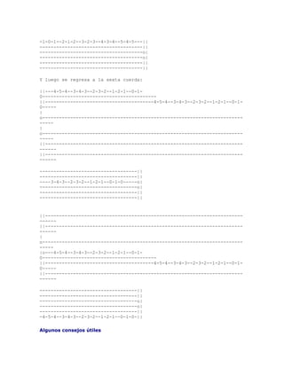 -1-0-1--2-1-2--3-2-3--4-3-4--5-4-5---||
-------------------------------------||
-------------------------------------o|
-------------------------------------o|
-------------------------------------||
-------------------------------------||

Y luego se regresa a la sexta cuerda:

||---4-5-4--3-4-3--2-3-2--1-2-1--0-1-
0-----------------------------------------
||---------------------------------------4-5-4--3-4-3--2-3-2--1-2-1--0-1-
0-----
|
o------------------------------------------------------------------------
-----
|
o------------------------------------------------------------------------
-----
||-----------------------------------------------------------------------
------
||-----------------------------------------------------------------------
------

-----------------------------------||
-----------------------------------||
----3-4-3--2-3-2--1-2-1--0-1-0-----o|
-----------------------------------o|
-----------------------------------||
-----------------------------------||


||-----------------------------------------------------------------------
------
||-----------------------------------------------------------------------
------
|
o------------------------------------------------------------------------
-----
|o---4-5-4--3-4-3--2-3-2--1-2-1--0-1-
0-----------------------------------------
||---------------------------------------4-5-4--3-4-3--2-3-2--1-2-1--0-1-
0-----
||-----------------------------------------------------------------------
------

-----------------------------------||
-----------------------------------||
-----------------------------------o|
-----------------------------------o|
-----------------------------------||
-4-5-4--3-4-3--2-3-2--1-2-1--0-1-0-||

Algunos consejos útiles
 