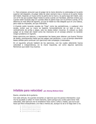 1.- Para empezar, procuren que el pulgar de la mano derecha no sobresalga en la parte
superior del diapasón, el pulgar debe de estar siempre mas o menos en la parte media
del mástil, Dejando un hueco entra la palma de la mano y la parte baja del mástil, esto
con el fin de que puedan llegar hasta la sexta cuerda con facilidad, además evitara que
cuando estén tocando algo en cuerdas altas la palma tope con la primera cuerda. En la
eléctrica es más difícil de lograrlo, ya que el mástil es más delgado que en una Clásica,
pero nada es imposible, así que inténtenlo.
2.-Cuando estén tocando escalas de "Caja" como las pentatónicas, o cualquier otra
escala, eviten que su mano se balance horizontalmente de un lado a otro, o
verticalmente de arriba a abajo, solo los dedos deben moverse. Si colocan su dedo
pulgar en la mitad del mástil como les menciono en el consejo anterior no tendrán
ningún problema en lograrlo.
Estos ejercicios son básicos, y representan las bases para obtener una buena Técnica
de dedos, practíquenlos hasta que les salgan casi perfectos, y con el tiempo obtendrán
bases sólidas para continuar con ejercicios más complejos y avanzados.
En el siguiente articulo hablaré de los ejercicios, con los cuales obtendrán fuerza
velocidad e independencia, en la mano Izquierda, así como algunos ejercicios
flamencos que están muy buenos.




Infalible para velocidad              por Jhonny Dickson Cano

Bueno, amantes de la guitarra.
Con este artículo, he querido enviarles un ejercicio que me parece interesante y que
me ha ayudado a soltar mi mano derecha, (pero porque soy zurdo) para tener más
velocidad, este ejercicio me lo enseñaron hace como 2 años y medio, que es lo que
hace que llevo ensayándolo y es más o menos así, aunque no sé si lo hago bien o no.
        1   |-1--|----|----|----
        2   |----|-2--|----|----
        3   |----|----|-3--|----
        4   |----|----|----|-4--
 
