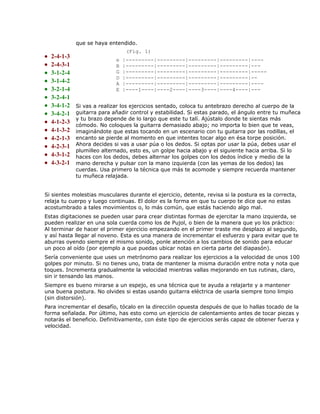 que se haya entendido.
                                  (Fig. 1)
•   2-4-1-3
                             e   |---------|---------|---------|---------|----
•   2-4-3-1                  B   |---------|---------|---------|---------|---
•   3-1-2-4                  G   |---------|---------|---------|---------|-----
                             D   |---------|---------|---------|---------|--
•   3-1-4-2                  A   |---------|---------|---------|---------|----
•   3-2-1-4                  E   |----1----|----2----|----3----|----4----|---
•   3-2-4-1
•   3-4-1-2   Si vas a realizar los ejercicios sentado, coloca tu antebrazo derecho al cuerpo de la
•   3-4-2-1   guitarra para añadir control y estabilidad. Si estas parado, el ángulo entre tu muñeca
              y tu brazo depende de lo largo que este tu talí. Ajústalo donde te sientas más
•   4-1-2-3   cómodo. No coloques la guitarra demasiado abajo; no importa lo bien que te veas,
•   4-1-3-2   imaginándote que estas tocando en un escenario con tu guitarra por las rodillas, el
•   4-2-1-3   encanto se pierde al momento en que intentes tocar algo en ésa torpe posición.
•   4-2-3-1   Ahora decides si vas a usar púa o los dedos. Si optas por usar la púa, debes usar el
              plumilleo alternado, esto es, un golpe hacia abajo y el siguiente hacia arriba. Si lo
•   4-3-1-2   haces con los dedos, debes alternar los golpes con los dedos índice y medio de la
•   4-3-2-1   mano derecha y pulsar con la mano izquierda (con las yemas de los dedos) las
              cuerdas. Usa primero la técnica que más te acomode y siempre recuerda mantener
              tu muñeca relajada.


Si sientes molestias musculares durante el ejercicio, detente, revisa si la postura es la correcta,
relaja tu cuerpo y luego continuas. El dolor es la forma en que tu cuerpo te dice que no estas
acostumbrado a tales movimientos o, lo más común, que estás haciendo algo mal.
Estas digitaciones se pueden usar para crear distintas formas de ejercitar la mano izquierda, se
pueden realizar en una sola cuerda como los de Pujol, o bien de la manera que yo los práctico:
Al terminar de hacer el primer ejercicio empezando en el primer traste me desplazo al segundo,
y así hasta llegar al noveno. Esta es una manera de incrementar el esfuerzo y para evitar que te
aburras oyendo siempre el mismo sonido, ponle atención a los cambios de sonido para educar
un poco al oído (por ejemplo a que puedas ubicar notas en cierta parte del diapasón).
Sería conveniente que uses un metrónomo para realizar los ejercicios a la velocidad de unos 100
golpes por minuto. Si no tienes uno, trata de mantener la misma duración entre nota y nota que
toques. Incrementa gradualmente la velocidad mientras vallas mejorando en tus rutinas, claro,
sin ir tensando las manos.
Siempre es bueno mirarse a un espejo, es una técnica que te ayuda a relajarte y a mantener
una buena postura. No olvides si estas usando guitarra eléctrica de usarla siempre tono limpio
(sin distorsión).
Para incrementar el desafío, tócalo en la dirección opuesta después de que lo hallas tocado de la
forma señalada. Por último, has esto como un ejercicio de calentamiento antes de tocar piezas y
notarás el beneficio. Definitivamente, con éste tipo de ejercicios serás capaz de obtener fuerza y
velocidad.
 