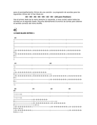 para el acompañamiento rítmico de una canción. La progresión de acordes para los
siguientes ritmos del 12 bar blues es:
              A5 - D5 - A5 - E5 - D5 - A5 - E5 - (A5 para finalizar)
Usa el primer dedo de la mano derecha (o izquierda, si eres zurdo) sobre todos los
acordes en el segundo traste. Escucha atentamente el archivo de sonido para obtener
el sentido correcto del ritmo shuffle.




12 BAR BLUES RITMO 1

  A5
|------------------|-----------------|-----------------|-----------------
|
|------------------|-----------------|-----------------|-----------------
|
|------------------|-----------------|-----------------|-----------------
|
|-2--2-2-2-2-2-2-2-|-2-2-2-2-2-2-2-2-|-2-2-2-2-2-2-2-2-|-2-2-2-2-2-2-2-
2-|
|-0--0-0-0-0-0-0-0-|-0-0-0-0-0-0-0-0-|-0-0-0-0-0-0-0-0-|-0-0-0-0-0-0-0-
0-|
|------------------|-----------------|-----------------|-----------------
|

 D5                                   A5
|------------------|-----------------|------------------|----------------
-|
|------------------|-----------------|------------------|----------------
-|
|-2--2-2-2-2-2-2-2-|-2-2-2-2-2-2-2-
2-|------------------|-----------------|
|-0--0-0-0-0-0-0-0-|-0-0-0-0-0-0-0-0-|-2--2-2-2-2-2-2-2-|-2-2-2-2-2-2-2-
2-|
|------------------|-----------------|-0--0-0-0-0-0-0-0-|-0-0-0-0-0-0-0-
0-|
|------------------|-----------------|------------------|----------------
-|

 E5                 D5                 A5                 E5
A5
|------------------|------------------|------------------|---------------
---|---||
|------------------|------------------|------------------|---------------
---|---||
|------------------|-2--2-2-2-2-2-2-
2-|------------------|------------------|---||
|------------------|-0--0-0-0-0-0-0-0-|-2--2-2-2-2-2-2-
2-|------------------|-2-||
|-2--2-2-2-2-2-2-2-|------------------|-0--0-0-0-0-0-0-0-|-2--2-2-2-2-2-
2-2-|-0-||
|-0--0-0-0-0-0-0-0-|------------------|------------------|-0--0-0-0-0-0-
0-0-|---||
 