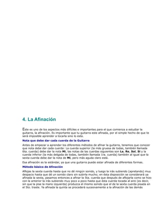 4. La Afinación

Este es uno de los aspectos más difíciles e importantes para el que comienza a estudiar la
guitarra, la afinación. Es importante que tu guitarra este afinada, por el simple hecho de que te
será imposible aprender a tocarla sino lo esta.
Nota que debe dar cada cuerda de la Guitarra
Antes de empezar a aprender los diferentes métodos de afinar la guitarra, tenemos que conocer
que nota debe dar cada cuerda: La cuerda superior (la más gruesa de todas, también llamada
6ta. cuerda) debe dar la nota Mi, las notas de las cuerdas siguientes son La, Re, Sol, Si y la
cuerda inferior (la más delgada de todas, también llamada 1ra. cuerda) también al igual que la
sexta cuerda debe dar la nota de Mi, pero más aguda claro está.
Esa afinación es la estándar, ya que una guitarra puede estar afinada de diferentes formas.
Método básico de Afinación
Aflojas la sexta cuerda hasta que no dé ningún sonido, y luego la irás subiendo (apretando) muy
despacio hasta que dé un sonido claro sin subirla mucho; en ésta disposición se considerará ya
afinada la sexta, pasamos entonces a afinar la 5ta. cuerda que después de aflojarla como se hizo
con la anterior la irás subiendo muy poco a poco hasta que ésta cuerda tocada al aire (es decir,
sin que la pise la mano izquierda) produzca el mismo sonido que el de la sexta cuerda pisada en
el 5to. traste. Ya afinada la quinta se procederá sucesivamente a la afinación de las demás
 