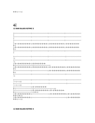 0-0-|---||




12 BAR BLUES RITMO 3

|------------------|-----------------|-----------------|-----------------
|
|------------------|-----------------|-----------------|-----------------
|
|------------------|-----------------|-----------------|-----------------
|
|-2--2-4-2-2-2-4-2-|-2-2-4-2-2-2-4-2-|-2-2-4-2-2-2-4-2-|-2-2-4-2-2-2-4-
2-|
|-0--0-0-0-0-0-0-0-|-0-0-0-0-0-0-0-0-|-0-0-0-0-0-0-0-0-|-0-0-0-0-0-0-0-
0-|
|------------------|-----------------|-----------------|-----------------
|

|------------------|-----------------|------------------|----------------
-|
|------------------|-----------------|------------------|----------------
-|
|-2--2-4-2-2-2-4-2-|-2-2-4-2-2-2-4-
2-|------------------|-----------------|
|-0--0-0-0-0-0-0-0-|-0-0-0-0-0-0-0-0-|-2--2-4-2-2-2-4-2-|-2-2-4-2-2-2-4-
2-|
|------------------|-----------------|-0--0-0-0-0-0-0-0-|-0-0-0-0-0-0-0-
0-|
|------------------|-----------------|------------------|----------------
-|

|------------------|------------------|------------------|---------------
---|---||
|------------------|------------------|------------------|---------------
---|---||
|------------------|-2--2-4-2-2-2-4-
2-|------------------|------------------|---||
|------------------|-0--0-0-0-0-0-0-0-|-2--2-4-2-2-2-4-
2-|------------------|-2-||
|-2--2-4-2-2-2-4-2-|------------------|-0--0-0-0-0-0-0-0-|-2--2-4-2-2-2-
4-2-|-0-||
|-0--0-0-0-0-0-0-0-|------------------|------------------|-0--0-0-0-0-0-
0-0-|---||




12 BAR BLUES RITMO 4
 