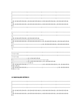 |------------------|-----------------|-----------------|-----------------
|
|------------------|-----------------|-----------------|-----------------
|
|------------------|-----------------|-----------------|-----------------
|
|-2--2-4-4-5-5-4-4-|-2-2-4-4-5-5-4-4-|-2-2-4-4-5-5-4-4-|-2-2-4-4-5-5-4-
4-|
|-0--0-0-0-0-0-0-0-|-0-0-0-0-0-0-0-0-|-0-0-0-0-0-0-0-0-|-0-0-0-0-0-0-0-
0-|
|------------------|-----------------|-----------------|-----------------
|

|------------------|-----------------|------------------|----------------
-|
|------------------|-----------------|------------------|----------------
-|
|-2--2-4-4-5-5-4-4-|-2-2-4-4-5-5-4-
4-|------------------|-----------------|
|-0--0-0-0-0-0-0-0-|-0-0-0-0-0-0-0-0-|-2--2-4-4-5-5-4-4-|-2-2-4-4-5-5-4-
4-|
|------------------|-----------------|-0--0-0-0-0-0-0-0-|-0-0-0-0-0-0-0-
0-|
|------------------|-----------------|------------------|----------------
-|

|------------------|------------------|------------------|---------------
---|---||
|------------------|------------------|------------------|---------------
---|---||
|------------------|-2--2-4-4-5-5-4-
4-|------------------|------------------|---||
|------------------|-0--0-0-0-0-0-0-0-|-2--2-4-4-5-5-4-
4-|------------------|-2-||
|-2--2-4-4-5-5-4-4-|------------------|-0--0-0-0-0-0-0-0-|-2--2-4-4-5-5-
4-4-|-0-||
|-0--0-0-0-0-0-0-0-|------------------|------------------|-0--0-0-0-0-0-
0-0-|---||




12 BAR BLUES RITMO 5

|------------------|-----------------|-----------------|-----------------
|
|------------------|-----------------|-----------------|-----------------
|
|------------------|-----------------|-----------------|-----------------
|
|-2--2-4-2-5-2-4-2-|-2-2-4-2-5-2-4-2-|-2-2-4-2-5-2-4-2-|-2-2-4-2-5-2-4-
2-|
|-0--0-0-0-0-0-0-0-|-0-0-0-0-0-0-0-0-|-0-0-0-0-0-0-0-0-|-0-0-0-0-0-0-0-
0-|
 