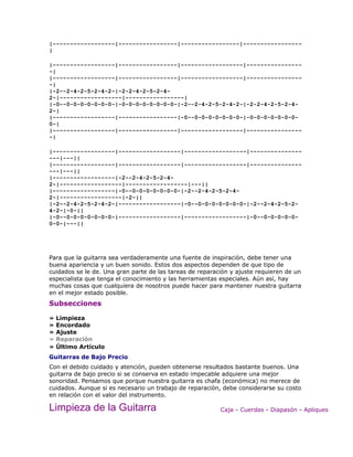 |------------------|-----------------|-----------------|-----------------
|

|------------------|-----------------|------------------|----------------
-|
|------------------|-----------------|------------------|----------------
-|
|-2--2-4-2-5-2-4-2-|-2-2-4-2-5-2-4-
2-|------------------|-----------------|
|-0--0-0-0-0-0-0-0-|-0-0-0-0-0-0-0-0-|-2--2-4-2-5-2-4-2-|-2-2-4-2-5-2-4-
2-|
|------------------|-----------------|-0--0-0-0-0-0-0-0-|-0-0-0-0-0-0-0-
0-|
|------------------|-----------------|------------------|----------------
-|

|------------------|------------------|------------------|---------------
---|---||
|------------------|------------------|------------------|---------------
---|---||
|------------------|-2--2-4-2-5-2-4-
2-|------------------|------------------|---||
|------------------|-0--0-0-0-0-0-0-0-|-2--2-4-2-5-2-4-
2-|------------------|-2-||
|-2--2-4-2-5-2-4-2-|------------------|-0--0-0-0-0-0-0-0-|-2--2-4-2-5-2-
4-2-|-0-||
|-0--0-0-0-0-0-0-0-|------------------|------------------|-0--0-0-0-0-0-
0-0-|---||




Para que la guitarra sea verdaderamente una fuente de inspiración, debe tener una
buena apariencia y un buen sonido. Estos dos aspectos dependen de que tipo de
cuidados se le de. Una gran parte de las tareas de reparación y ajuste requieren de un
especialista que tenga el conocimiento y las herramientas especiales. Aún así, hay
muchas cosas que cualquiera de nosotros puede hacer para mantener nuestra guitarra
en el mejor estado posible.
Subsecciones

»   Limpieza
»   Encordado
»   Ajuste
»   Reparación
»   Último Artículo
Guitarras de Bajo Precio
Con el debido cuidado y atención, pueden obtenerse resultados bastante buenos. Una
guitarra de bajo precio si se conserva en estado impecable adquiere una mejor
sonoridad. Pensamos que porque nuestra guitarra es chafa (económica) no merece de
cuidados. Aunque si es necesario un trabajo de reparación, debe considerarse su costo
en relación con el valor del instrumento.

Limpieza de la Guitarra                                   Caja - Cuerdas - Diapasón - Apliques
 