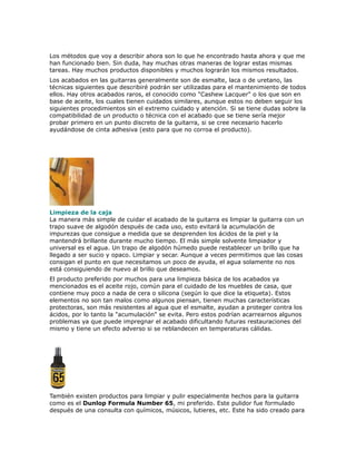 Los métodos que voy a describir ahora son lo que he encontrado hasta ahora y que me
han funcionado bien. Sin duda, hay muchas otras maneras de lograr estas mismas
tareas. Hay muchos productos disponibles y muchos lograrán los mismos resultados.
Los acabados en las guitarras generalmente son de esmalte, laca o de uretano, las
técnicas siguientes que describiré podrán ser utilizadas para el mantenimiento de todos
ellos. Hay otros acabados raros, el conocido como "Cashew Lacquer" o los que son en
base de aceite, los cuales tienen cuidados similares, aunque estos no deben seguir los
siguientes procedimientos sin el extremo cuidado y atención. Si se tiene dudas sobre la
compatibilidad de un producto o técnica con el acabado que se tiene sería mejor
probar primero en un punto discreto de la guitarra, si se cree necesario hacerlo
ayudándose de cinta adhesiva (esto para que no corroa el producto).




Limpieza de la caja
La manera más simple de cuidar el acabado de la guitarra es limpiar la guitarra con un
trapo suave de algodón después de cada uso, esto evitará la acumulación de
impurezas que consigue a medida que se desprenden los ácidos de la piel y la
mantendrá brillante durante mucho tiempo. El más simple solvente limpiador y
universal es el agua. Un trapo de algodón húmedo puede restablecer un brillo que ha
llegado a ser sucio y opaco. Limpiar y secar. Aunque a veces permitimos que las cosas
consigan el punto en que necesitamos un poco de ayuda, el agua solamente no nos
está consiguiendo de nuevo al brillo que deseamos.
El producto preferido por muchos para una limpieza básica de los acabados ya
mencionados es el aceite rojo, común para el cuidado de los muebles de casa, que
contiene muy poco a nada de cera o silicona (según lo que dice la etiqueta). Estos
elementos no son tan malos como algunos piensan, tienen muchas características
protectoras, son más resistentes al agua que el esmalte, ayudan a proteger contra los
ácidos, por lo tanto la "acumulación" se evita. Pero estos podrían acarrearnos algunos
problemas ya que puede impregnar el acabado dificultando futuras restauraciones del
mismo y tiene un efecto adverso si se reblandecen en temperaturas cálidas.




También existen productos para limpiar y pulir especialmente hechos para la guitarra
como es el Dunlop Formula Number 65, mi preferido. Este pulidor fue formulado
después de una consulta con químicos, músicos, lutieres, etc. Este ha sido creado para
 
