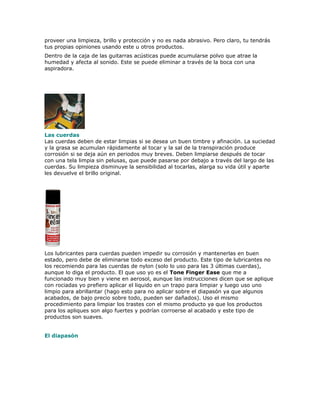 proveer una limpieza, brillo y protección y no es nada abrasivo. Pero claro, tu tendrás
tus propias opiniones usando este u otros productos.
Dentro de la caja de las guitarras acústicas puede acumularse polvo que atrae la
humedad y afecta al sonido. Este se puede eliminar a través de la boca con una
aspiradora.




Las cuerdas
Las cuerdas deben de estar limpias si se desea un buen timbre y afinación. La suciedad
y la grasa se acumulan rápidamente al tocar y la sal de la transpiración produce
corrosión si se deja aún en periodos muy breves. Deben limpiarse después de tocar
con una tela limpia sin pelusas, que puede pasarse por debajo a través del largo de las
cuerdas. Su limpieza disminuye la sensibilidad al tocarlas, alarga su vida útil y aparte
les devuelve el brillo original.




Los lubricantes para cuerdas pueden impedir su corrosión y mantenerlas en buen
estado, pero debe de eliminarse todo exceso del producto. Este tipo de lubricantes no
los recomiendo para las cuerdas de nylon (solo lo uso para las 3 últimas cuerdas),
aunque lo diga el producto. El que uso yo es el Tone Finger Ease que me a
funcionado muy bien y viene en aerosol, aunque las instrucciones dicen que se aplique
con rociadas yo prefiero aplicar el liquido en un trapo para limpiar y luego uso uno
limpio para abrillantar (hago esto para no aplicar sobre el diapasón ya que algunos
acabados, de bajo precio sobre todo, pueden ser dañados). Uso el mismo
procedimiento para limpiar los trastes con el mismo producto ya que los productos
para los apliques son algo fuertes y podrían corroerse al acabado y este tipo de
productos son suaves.


El diapasón
 