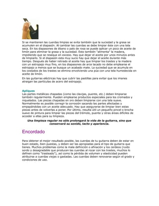 Si se mantienen las cuerdas limpias se evita también que la suciedad y la grasa se
acumulen en el diapasón. Al cambiar las cuerdas se debe limpiar éste con una tela
seca. En los diapasones de ébano o palo de rosa se puede aplicar un poco de aceite de
limón para eliminar la grasa y la suciedad. Esto también "alimenta" la madera,
impidiendo que se reseque en exceso. Hay que dejar el aceite por unos minutos antes
de limpiarlo. Si el diapasón esta muy sucio hay que dejar el aceite durante más
tiempo. Después de haber retirado el aceite hay que limpiar los trastes y la madera
con un estropajo muy fino, en los diapasones de arce lacado no debe emplearse el
estropajo a menos que se busque un acabado mate. La suciedad que se acumula en
los costados de los trastes se elimina envolviendo una púa con una tela humedecida en
aceite de limón.
En las guitarras eléctricas hay que cubrir las pastillas para evitar que los imanes
atraigan las partículas de acero del estropajo.


Apliques
Las partes metálicas chapadas (como las clavijas, puente, etc.) deben limpiarse
también regularmente. Pueden emplearse productos especiales para los cromados y
niquelados. Las piezas chapadas en oro deben limpiarse con una tela suave.
Normalmente es posible corregir la corrosión sacando las partes afectadas y
empapándolas con un aceite adecuado. Hay que asegurarse de limpiar bien estas
piezas antes de volverlas a poner. Por último, resulta útil un pequeño pincel o brocha
suave de pintura para limpiar las piezas del trémolo, puente y otras áreas difíciles de
acceder a ellas para su limpieza.
    Una limpieza regular no sólo prolongará la vida de la guitarra, sino que
                   conservará su sonido, tacto y apariencia.


Encordado
Para obtener el mejor resultado posible, las cuerdas de tu guitarra deben de estar en
buen estado, bien puestas, y deben ser las apropiadas para el tipo de guitarra que
tienes. Muchos problemas como la mala definición o afinación y los cerdeos (ruido
sordo y desagradable que producen las cuerdas al rozar con los trastes, muchos lo
definen como "trasteado"), así como la pérdida de volumen y elasticidad pueden
atribuirse a cuerdas viejas o gastadas. Las cuerdas deben renovarse según el grado y
condiciones de uso.
 