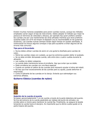 Existen muchas maneras aceptables para poner cuerdas nuevas, aunque los métodos
empleados varían según el tipo de instrumento. Debes adoptar el método que mejor te
parezca en términos de velocidad y eficacia, por ejemplo hay quien prefiere cambiar
las cuerdas una por una manteniendo las otras afinadas mientras que otros prefieren
quitarlas todas con el fin de limpiar el diapasón (no es recomendable en las guitarras
acústicas). Las cuerdas nuevas siempre tardan algún tiempo en quedar asentadas. A
continuación te incluyo algunos consejos o tips para ayudarte a evitar algunos de los
errores más comunes:
Tips para el Encordado
• Nunca debes utilizar cuerdas de acero en una guitarra diseñada para cuerdas de
nylon.
• Retira las cuerdas viejas con cuidado, ya que los extremos pueden dañar el acabado.
• No se debe enrollar demasiada cuerda, sólo entre dos o cuatro vueltas durante la
afinación.
• Las vueltas no deben solaparse.
• La cuerda debe mantenerse tensa al enrollarla. Hay que evitar que se doble.
• Debe enrollarse las cuerdas con una llave especial.
• Cuando se cambie el calibre de las cuerdas será necesario ajustar el alma del mástil.
• No hay que tirar excesivamente de las cuerdas para su ajuste, puede deformar el
entorchado.
• Corta el sobrante de las cuerdas en la clavija. Evitarás que sobresalgan sus
extremos afilados.
Guitarra Clásica (cuerdas de nylon)




Sujeción de la cuerda al puente
Se pasan aproximadamente 7 cm de cuerda a través de la parte delantera del puente.
Se tira del extremo de la cuerda pasándolo por debajo del punto de entrada y se
enrolla sobre si mismo para mantener la cuerda fija. Finalmente, se asegura la lazada
tensando la cuerda hacia el clavijero. Es importante que la última vuelta quede en la
parte trasera del puente.
 