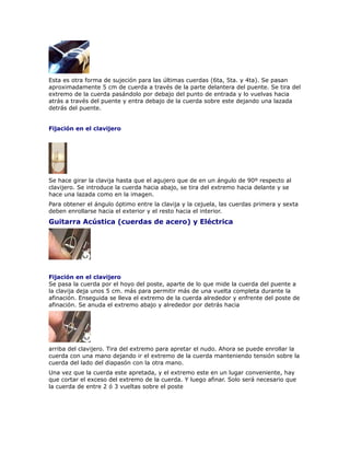 Esta es otra forma de sujeción para las últimas cuerdas (6ta, 5ta. y 4ta). Se pasan
aproximadamente 5 cm de cuerda a través de la parte delantera del puente. Se tira del
extremo de la cuerda pasándolo por debajo del punto de entrada y lo vuelvas hacia
atrás a través del puente y entra debajo de la cuerda sobre este dejando una lazada
detrás del puente.


Fijación en el clavijero




Se hace girar la clavija hasta que el agujero que de en un ángulo de 90º respecto al
clavijero. Se introduce la cuerda hacia abajo, se tira del extremo hacia delante y se
hace una lazada como en la imagen.
Para obtener el ángulo óptimo entre la clavija y la cejuela, las cuerdas primera y sexta
deben enrollarse hacia el exterior y el resto hacia el interior.
Guitarra Acústica (cuerdas de acero) y Eléctrica




Fijación en el clavijero
Se pasa la cuerda por el hoyo del poste, aparte de lo que mide la cuerda del puente a
la clavija deja unos 5 cm. más para permitir más de una vuelta completa durante la
afinación. Enseguida se lleva el extremo de la cuerda alrededor y enfrente del poste de
afinación. Se anuda el extremo abajo y alrededor por detrás hacia




arriba del clavijero. Tira del extremo para apretar el nudo. Ahora se puede enrollar la
cuerda con una mano dejando ir el extremo de la cuerda manteniendo tensión sobre la
cuerda del lado del diapasón con la otra mano.
Una vez que la cuerda este apretada, y el extremo este en un lugar conveniente, hay
que cortar el exceso del extremo de la cuerda. Y luego afinar. Solo será necesario que
la cuerda de entre 2 ó 3 vueltas sobre el poste
 