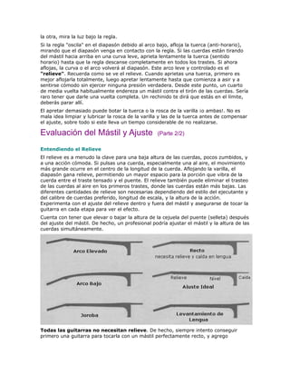 la otra, mira la luz bajo la regla.
Si la regla "oscila" en el diapasón debido al arco bajo, afloja la tuerca (anti-horario),
mirando que el diapasón venga en contacto con la regla. Si las cuerdas están tirando
del mástil hacia arriba en una curva leve, aprieta lentamente la tuerca (sentido
horario) hasta que la regla descanse completamente en todos los trastes. Si ahora
aflojas, la curva o el arco volverá al diapasón. Este arco leve y controlado es el
"relieve". Recuerda como se ve el relieve. Cuando aprietas una tuerca, primero es
mejor aflojarla totalmente, luego apretar lentamente hasta que comienza a asir y a
sentirse cómodo sin ejercer ninguna presión verdadera. Desde este punto, un cuarto
de media vuelta habitualmente endereza un mástil contra el tirón de las cuerdas. Sería
raro tener que darle una vuelta completa. Un rechinido te dirá que estás en el límite,
deberás parar allí.
El apretar demasiado puede botar la tuerca o la rosca de la varilla ¡o ambas!. No es
mala idea limpiar y lubricar la rosca de la varilla y las de la tuerca antes de compensar
el ajuste, sobre todo si este lleva un tiempo considerable de no realizarse.

Evaluación del Mástil y Ajuste                    (Parte 2/2)

Entendiendo el Relieve
El relieve es a menudo la clave para una baja altura de las cuerdas, pocos zumbidos, y
a una acción cómoda. Si pulsas una cuerda, especialmente una al aire, el movimiento
más grande ocurre en el centro de la longitud de la cuerda. Aflojando la varilla, el
diapasón gana relieve, permitiendo un mayor espacio para la porción que vibra de la
cuerda entre el traste tensado y el puente. El relieve también puede eliminar el trasteo
de las cuerdas al aire en los primeros trastes, donde las cuerdas están más bajas. Las
diferentes cantidades de relieve son necesarias dependiendo del estilo del ejecutante y
del calibre de cuerdas preferido, longitud de escala, y la altura de la acción.
Experimenta con el ajuste del relieve dentro y fuera del mástil y asegurarse de tocar la
guitarra en cada etapa para ver el efecto.
Cuenta con tener que elevar o bajar la altura de la cejuela del puente (selleta) después
del ajuste del mástil. De hecho, un profesional podría ajustar el mástil y la altura de las
cuerdas simultáneamente.




Todas las guitarras no necesitan relieve. De hecho, siempre intento conseguir
primero una guitarra para tocarla con un mástil perfectamente recto, y agrego
 