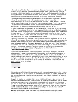solamente el suficiente relieve para eliminar el trasteo. Los mástiles rectos tienen baja
y rápida acción - mástiles con relieve tocan un poco tiesos y más pesados hacia el
centro del mástil. Los mástiles con demasiado relieve y acción baja pueden zumbar en
los registros altos. Es importante entender cómo el relieve se relaciona primero con el
diapasón en su totalidad y en segundo lugar con la parte superior del diapasón.
El relieve es medido insertando una galga entre la parte superior del traste y la parte
inferior de la regla en el punto más bajo del relieve. Este se encuentra
aproximadamente en la mitad del mástil - no del diapasón - entre la tuerca y donde
esta el ensamble del mástil con el cuerpo (normalmente entre el 7mo. y 8vo. traste).
Las especificaciones de fábrica para el relieve se enumeran a otra parte en esta
sección, pero en general el relieve medirá como sigue: de .004" a .012".
Lo mejor para checar el relieve es con una regla de 18" - o una que alcance al menos
al 15vo. o 17mo. traste. Si no tienes una regla suficientemente larga. Cualquiera de las
cuerdas la puedes usar como regla excelente cuando está presionada entre dos trastes
(en este caso el 1 y 17). Este método es también utilizado para fijar la altura de las
cuerdas. Con el capo puedes eliminar la altura de la cejilla y con una mano apretar las
cuerdas y con la otra medir el relieve y ajustar la varilla.
Estudia la ilustración para entender cómo un mástil "perfecto" luce en lo recto y en el
relieve. El relieve debe desaparecer gradualmente mientras que la regla se desliza más
lejos del mástil. Podrás ver una curva que desaparece gradualmente mientras que la
regla se desliza más lejos del mástil. Nunca debe de haber una curva o una subida en
el extremo, esta bien si la ultima porción cae levemente lejos de la regla. Siempre que
el registro superior del diapasón (llamado "lengua", o extensión del diapasón) se
levante en vez de ser plano o de caer lejos, tienes un síntoma llamado
"levantamiento de lengua".
El relieve realmente necesita ser medido primero con la regla larga para considerar
todo diapasón, y luego comprobado con minuciosidad con una más corta para ver el
área del registro alto desde el 7mo., 8vo., o el 9no. traste. Si esta área muestra un
hueco donde debe leerse plano, después no podrías medir el verdadero relieve de todo
el diapasón debido a este "segundo relieve". Muchos mástiles tienen este problema y
las únicas soluciones son las de hacer un trabajo de reparación y no de ajuste, que
luego veremos como se realiza.




Este problema es fácil de aislar usando una regla muescada, para caber en los trastes,
permitiendo que se lea el diapasón en vez de los trastes (que se pueden desgastar en
una área y no en otra, o asentando mal, y no dará una imagen verdadera de lo plano
del diapasón).
Después de ajustar un poco de relieve en tu mástil, reclina una regla normal en el
diapasón y resbálala un traste hacia el cuerpo. El borde de la regla debe caer de traste
a traste en su movimiento, indicando que cada traste es levemente más alto que el
que está en el siguiente. Tanto deslizas la regla, debe salir el caer y nivelarse entre el
7mo y 10mo traste, y sigue siendo plana el resto del camino. Como se dijo, esta bien
cuando los trastes desde el 15vo. caen levemente lejos de la regla. Esta "caída"
asegura notas limpias en el registro superior.
Nota: Al intentar para ver el área plana con una regla demasiado larga, puedes
 