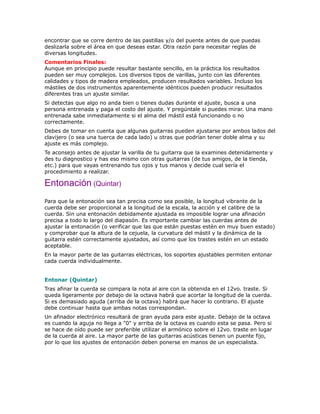 encontrar que se corre dentro de las pastillas y/o del puente antes de que puedas
deslizarla sobre el área en que deseas estar. Otra razón para necesitar reglas de
diversas longitudes.
Comentarios Finales:
Aunque en principio puede resultar bastante sencillo, en la práctica los resultados
pueden ser muy complejos. Los diversos tipos de varillas, junto con las diferentes
calidades y tipos de madera empleados, producen resultados variables. Incluso los
mástiles de dos instrumentos aparentemente idénticos pueden producir resultados
diferentes tras un ajuste similar.
Si detectas que algo no anda bien o tienes dudas durante el ajuste, busca a una
persona entrenada y paga el costo del ajuste. Y pregúntale si puedes mirar. Una mano
entrenada sabe inmediatamente si el alma del mástil está funcionando o no
correctamente.
Debes de tomar en cuenta que algunas guitarras pueden ajustarse por ambos lados del
clavijero (o sea una tuerca de cada lado) u otras que podrían tener doble alma y su
ajuste es más complejo.
Te aconsejo antes de ajustar la varilla de tu guitarra que la examines detenidamente y
des tu diagnostico y has eso mismo con otras guitarras (de tus amigos, de la tienda,
etc.) para que vayas entrenando tus ojos y tus manos y decide cual sería el
procedimiento a realizar.

Entonación (Quintar)
Para que la entonación sea tan precisa como sea posible, la longitud vibrante de la
cuerda debe ser proporcional a la longitud de la escala, la acción y el calibre de la
cuerda. Sin una entonación debidamente ajustada es imposible lograr una afinación
precisa a todo lo largo del diapasón. Es importante cambiar las cuerdas antes de
ajustar la entonación (o verificar que las que están puestas estén en muy buen estado)
y comprobar que la altura de la cejuela, la curvatura del mástil y la dinámica de la
guitarra estén correctamente ajustados, así como que los trastes estén en un estado
aceptable.
En la mayor parte de las guitarras eléctricas, los soportes ajustables permiten entonar
cada cuerda individualmente.


Entonar (Quintar)
Tras afinar la cuerda se compara la nota al aire con la obtenida en el 12vo. traste. Si
queda ligeramente por debajo de la octava habrá que acortar la longitud de la cuerda.
Si es demasiado aguda (arriba de la octava) habrá que hacer lo contrario. El ajuste
debe continuar hasta que ambas notas correspondan.
Un afinador electrónico resultará de gran ayuda para este ajuste. Debajo de la octava
es cuando la aguja no llega a "0" y arriba de la octava es cuando esta se pasa. Pero si
se hace de oído puede ser preferible utilizar el armónico sobre el 12vo. traste en lugar
de la cuerda al aire. La mayor parte de las guitarras acústicas tienen un puente fijo,
por lo que los ajustes de entonación deben ponerse en manos de un especialista.
 